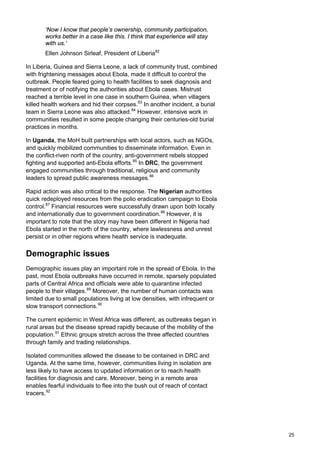 ‘Now I know that people’s ownership, community participation,
works better in a case like this. I think that experience will stay
with us.’
Ellen Johnson Sirleaf, President of Liberia82
In Liberia, Guinea and Sierra Leone, a lack of community trust, combined
with frightening messages about Ebola, made it difficult to control the
outbreak. People feared going to health facilities to seek diagnosis and
treatment or of notifying the authorities about Ebola cases. Mistrust
reached a terrible level in one case in southern Guinea, when villagers
killed health workers and hid their corpses.83
In another incident, a burial
team in Sierra Leone was also attacked.84
However, intensive work in
communities resulted in some people changing their centuries-old burial
practices in months.
In Uganda, the MoH built partnerships with local actors, such as NGOs,
and quickly mobilized communities to disseminate information. Even in
the conflict-riven north of the country, anti-government rebels stopped
fighting and supported anti-Ebola efforts.85
In DRC, the government
engaged communities through traditional, religious and community
leaders to spread public awareness messages.86
Rapid action was also critical to the response. The Nigerian authorities
quick redeployed resources from the polio eradication campaign to Ebola
control.87
Financial resources were successfully drawn upon both locally
and internationally due to government coordination.88
However, it is
important to note that the story may have been different in Nigeria had
Ebola started in the north of the country, where lawlessness and unrest
persist or in other regions where health service is inadequate.
Demographic issues
Demographic issues play an important role in the spread of Ebola. In the
past, most Ebola outbreaks have occurred in remote, sparsely populated
parts of Central Africa and officials were able to quarantine infected
people to their villages.89
Moreover, the number of human contacts was
limited due to small populations living at low densities, with infrequent or
slow transport connections.90
The current epidemic in West Africa was different, as outbreaks began in
rural areas but the disease spread rapidly because of the mobility of the
population.91
Ethnic groups stretch across the three affected countries
through family and trading relationships.
Isolated communities allowed the disease to be contained in DRC and
Uganda. At the same time, however, communities living in isolation are
less likely to have access to updated information or to reach health
facilities for diagnosis and care. Moreover, being in a remote area
enables fearful individuals to flee into the bush out of reach of contact
tracers.92
25
 