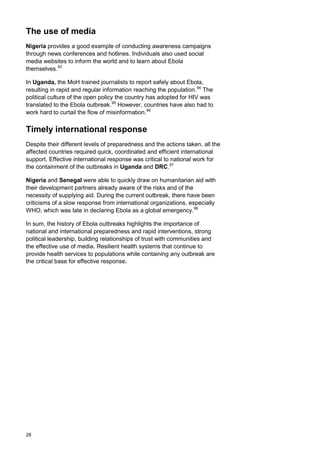 The use of media
Nigeria provides a good example of conducting awareness campaigns
through news conferences and hotlines. Individuals also used social
media websites to inform the world and to learn about Ebola
themselves.93
In Uganda, the MoH trained journalists to report safely about Ebola,
resulting in rapid and regular information reaching the population.94
The
political culture of the open policy the country has adopted for HIV was
translated to the Ebola outbreak.95
However, countries have also had to
work hard to curtail the flow of misinformation.96
Timely international response
Despite their different levels of preparedness and the actions taken, all the
affected countries required quick, coordinated and efficient international
support. Effective international response was critical to national work for
the containment of the outbreaks in Uganda and DRC.97
Nigeria and Senegal were able to quickly draw on humanitarian aid with
their development partners already aware of the risks and of the
necessity of supplying aid. During the current outbreak, there have been
criticisms of a slow response from international organizations, especially
WHO, which was late in declaring Ebola as a global emergency.98
In sum, the history of Ebola outbreaks highlights the importance of
national and international preparedness and rapid interventions, strong
political leadership, building relationships of trust with communities and
the effective use of media. Resilient health systems that continue to
provide health services to populations while containing any outbreak are
the critical base for effective response.
26
 