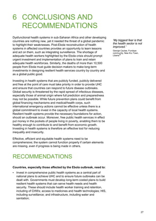 6 CONCLUSIONS AND
RECOMMENDATIONS
Dysfunctional health systems in sub-Saharan Africa and other developing
countries are nothing new, yet it needed the threat of a global pandemic
to highlight their weaknesses. Post-Ebola reconstruction of health
systems in affected countries provides an opportunity to learn lessons
and act on them, such as integrating surveillance. The shortage of
adequate health workers highlighted by the Ebola crisis should prompt
urgent investment and implementation of plans to train and retain
adequate health workforces. Similarly, the deaths of more than 10,500
people from Ebola must guide decision makers to make long-term
investments in designing resilient health services country by country and
as a global public good.
Investing in health systems that are publicly funded, publicly delivered
and free at the point of care must take priority in order to provide UHC
and ensure that countries can respond to future disease outbreaks.
Global security is threatened by the rapid spread of infectious diseases,
especially those of animal origin where full prediction and preparedness
may not be possible. While future prevention plans could benefit from
global financing mechanisms and medical/health corps, such
international emergency actions cannot be effective unless there is a
global commitment to invest in the capacity of local health systems.
Resilient health systems provide the necessary foundations for action,
should an outbreak occur. Moreover, free public health services in effect
put money in the pockets of people living in poverty, enabling them to be
healthy enough to contribute to and benefit from economic growth.
Investing in health systems is therefore an effective tool for reducing
inequality and insecurity.
Effective, efficient and equitable health systems need to be
comprehensive; the system cannot function properly if certain elements
are missing, even if progress is being made in others.
RECOMMENDATIONS
Countries, especially those affected by the Ebola outbreak, need to:
• Invest in comprehensive public health systems as a central part of
national plans to achieve UHC and to ensure future outbreaks can be
dealt with. Governments must develop long-term costed plans to build
resilient health systems that can serve health needs and health
security. These should include health worker training and retention,
including of CHWs; access to medicines and health technologies; HIS,
including surveillance; and infrastructure, including water and
sanitation;
‘My biggest fear is that
the health sector is not
improved.’
George Caulae, Fundaye
community, New Kru Town,
Liberia99
27
 
