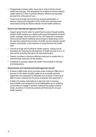 • Progressively increase public resources in order to fill the annual
health financing gap. Use progressive tax systems to finance resilient
health systems in order to provide effective, efficient and equitable
services free at the point of use;
• Foster trust amongst communities by ensuring participation in
decision making and integration of the CHWs and volunteers that
were trained during the Ebola outbreak into the health workforce.
Donors and international agencies should:
• Support governments’ plans for post-Ebola recovery through building
resilient health systems as a global public good that extends universal
health coverage, free at the point of use, and responds to outbreaks.
Donors should rethink traditional donor/recipient relationships that in
the past have skewed the provision of health services towards specific
projects and policies, at the expense of comprehensive free health
care;
• Commit to longer-term funding for health systems, making annual
allocations for financing the development of health services over a 10
year period, providing that plans are well implemented;
• Support countries to introduce effective measures to enable them to
raise domestic resources via fair taxation;
• Contribute to creating a global tax system that is based on fairness
and transparency.
Governments and international health agencies should:
• Endorse a R&D treaty which promotes public funding for R&D and is
focused on the needs of public health so as to provide vaccines,
diagnostics and medicines for diseases such as Ebola. Financing of
R&D must be unlinked from the price of products that result from it;
• Enable civil society organizations to play their role in ensuring
accountability and transparency by all stakeholders and in enabling
communities to engage in decision making at the highest political
levels, as well as in monitoring policies and financing for pro-poor
health systems.
28
 