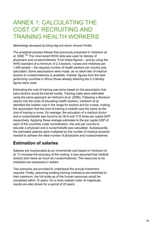 ANNEX 1: CALCULATING THE
COST OF RECRUITING AND
TRAINING HEALTH WORKERS
Methodology developed by Erling Høg and Hector Jimenez Portilla
The analytical process follows that previously presented in Verboom et
al. 2006.100
The most recent WHO data was used for density of
physicians and nurses/midwives. From these figures – and by using the
WHO standard of a minimum of 2.3 doctors, nurses and midwives per
1,000 people – the required number of health workers per country was
calculated. Some assumptions were made, as no ideal ratio of medical
doctors to nurses/midwives is available. Instead, figures from the best
performing countries in Africa (those already attaining the 2.3 density
figure) were used.
Estimating the cost of training was done based on the assumption that
extra doctors would be trained locally. Training costs were estimated
using the same approach as Verboom et al. (2006). Following a literature
search into the costs of educating health workers, Verboom et al.
identified the median cost in the range for doctors and for nurses, making
the assumption that the cost of training a midwife was the same as the
cost of training a nurse. On average, the education of a medical doctor
and a nurse/midwife was found to be 36.9 and 17.6 times per capita GDP
respectively. Applying these average estimates to the per capita GDP of
each of the countries under consideration, the cost per country to
educate a physician and a nurse/midwife was calculated. Subsequently,
the estimated salaries were multiplied by the number of medical students
needed to achieve the ideal number of physicians and nurses/midwives.
Estimation of salaries
Salaries are incorporated as an incremental cost based on Verboom et
al. To increase the accuracy of the costing, it was assumed that medical
doctors earn twice as much as nurses/midwives. The resources to be
mobilized are expressed in dollars.
Two scenarios are provided to understand the annual investment
required. Firstly, assuming existing training institutions are stretched to
their maximum, the full scale-up of the human resources would be
completed within 10 years. On a more realistic order of magnitude,
results are also shown for a period of 20 years.
29
 