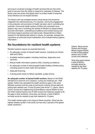 and ensure universal coverage of health services that are free at the
point of use and have the ability to respond to outbreaks of disease. The
Ebola crisis has shown that global action to protect health is essential,
since infections do not respect borders.
The Ebola crisis has revealed several critical issues that should be
integrated into national planning. For example, community engagement
in the protection and promotion of health has been vital in controlling the
outbreak. Community health workers (CHWs) and volunteers have
played a key role in controlling the spread of infection by disseminating
accurate information, undertaking surveillance and contact tracing and
promoting hygiene practices and safe burials. Respondents to Oxfam
research in the Montserrado district in Liberia, for example, stressed the
importance of continued social mobilization and of disseminating hygiene
information.7
Six foundations for resilient health systems
Resilient systems require six essential elements:
• An adequate number of trained health workers, including non-clinical
staff and CHWs;
• Available medical supplies, including medicines, diagnostics and
vaccines;
• Robust health information systems (HIS), including surveillance;
• An adequate number of well-equipped health facilities (infrastructure),
including access to clean water and sanitation;
• Adequate financing;
• A strong public sector to deliver equitable, quality service.
An adequate number of trained health workers: Based on the WHO
standard of a minimum of 2.3 doctors, nurses and midwives per 1,000
people, Oxfam has calculated the health workforce gaps in the worst
affected countries and the costs of training the missing clinical staff and
paying their salaries over 10 and 20 years (see Annex 1). Liberia, Sierra
Leone, Guinea and neighbouring Guinea-Bissau require $420m to train
the 9,020 medical doctors and 37,059 nurses and midwives needed to fill
the gaps in their workforce. Once they are trained, a total of $297m
annually would be needed to pay their salaries for 10 years.
The health workers gap is not unique to these countries. Africa has the
highest disease burden in the world, but has only 3 percent of the global
health workforce.8
Liberia, Sierra Leone,
Guinea and Guinea-
Bissau require $420m
to train 9,020 medical
doctors and 37,059
nurses and midwives.
Once they were trained,
a total of $297m
annually would be
needed to pay their
salaries for 10 years.
3
 