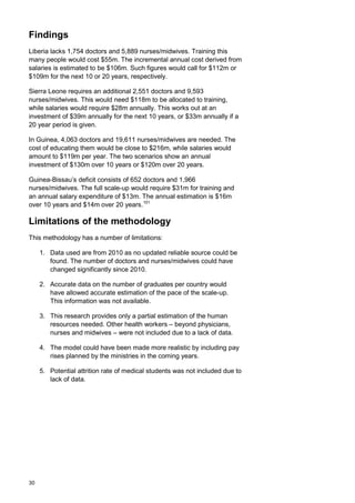 Findings
Liberia lacks 1,754 doctors and 5,889 nurses/midwives. Training this
many people would cost $55m. The incremental annual cost derived from
salaries is estimated to be $106m. Such figures would call for $112m or
$109m for the next 10 or 20 years, respectively.
Sierra Leone requires an additional 2,551 doctors and 9,593
nurses/midwives. This would need $118m to be allocated to training,
while salaries would require $28m annually. This works out at an
investment of $39m annually for the next 10 years, or $33m annually if a
20 year period is given.
In Guinea, 4,063 doctors and 19,611 nurses/midwives are needed. The
cost of educating them would be close to $216m, while salaries would
amount to $119m per year. The two scenarios show an annual
investment of $130m over 10 years or $120m over 20 years.
Guinea-Bissau’s deficit consists of 652 doctors and 1,966
nurses/midwives. The full scale-up would require $31m for training and
an annual salary expenditure of $13m. The annual estimation is $16m
over 10 years and $14m over 20 years.101
Limitations of the methodology
This methodology has a number of limitations:
1. Data used are from 2010 as no updated reliable source could be
found. The number of doctors and nurses/midwives could have
changed significantly since 2010.
2. Accurate data on the number of graduates per country would
have allowed accurate estimation of the pace of the scale-up.
This information was not available.
3. This research provides only a partial estimation of the human
resources needed. Other health workers – beyond physicians,
nurses and midwives – were not included due to a lack of data.
4. The model could have been made more realistic by including pay
rises planned by the ministries in the coming years.
5. Potential attrition rate of medical students was not included due to
lack of data.
30
 