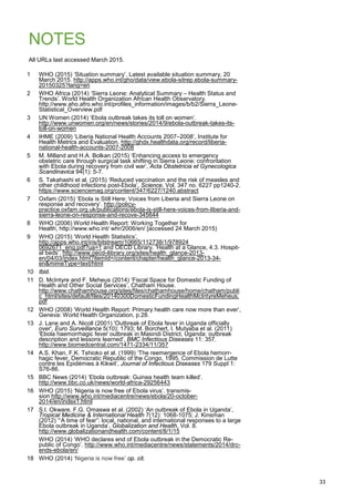 NOTES
All URLs last accessed March 2015.
1 WHO (2015) ‘Situation summary’. Latest available situation summary, 20
March 2015. http://apps.who.int/gho/data/view.ebola-sitrep.ebola-summary-
20150325?lang=en
2 WHO Africa (2014) ‘Sierra Leone: Analytical Summary – Health Status and
Trends’. World Health Organization African Health Observatory.
http://www.aho.afro.who.int/profiles_information/images/b/b2/Sierra_Leone-
Statistical_Overview.pdf
3 UN Women (2014) ‘Ebola outbreak takes its toll on women’.
http://www.unwomen.org/en/news/stories/2014/9/ebola-outbreak-takes-its-
toll-on-women
4 IHME (2009) ‘Liberia National Health Accounts 2007–2008’, Institute for
Health Metrics and Evaluation. http://ghdx.healthdata.org/record/liberia-
national-health-accounts-2007-2008
5 M. Milland and H.A. Bolkan (2015) ‘Enhancing access to emergency
obstetric care through surgical task shifting in Sierra Leone: confrontation
with Ebola during recovery from civil war’, Acta Obstetricia et Gynecologica
Scandinavica 94(1): 5-7.
6 S. Takahashi et al. (2015) ‘Reduced vaccination and the risk of measles and
other childhood infections post-Ebola’, Science, Vol. 347 no. 6227 pp1240-2.
https://www.sciencemag.org/content/347/6227/1240.abstract
7 Oxfam (2015) ‘Ebola is Still Here: Voices from Liberia and Sierra Leone on
response and recovery’. http://policy-
practice.oxfam.org.uk/publications/ebola-is-still-here-voices-from-liberia-and-
sierra-leone-on-response-and-recove-345644
8 WHO (2006) World Health Report: Working Together for
Health, http://www.who.int/ whr/2006/en/ [accessed 24 March 2015)
9 WHO (2015) ‘World Health Statistics’,
http://apps.who.int/iris/bitstream/10665/112738/1/978924
0692671_eng.pdf?ua=1 and OECD Library, ‘Health at a Glance, 4.3. Hospit-
al beds’. http://www.oecd-ilibrary.org/sites/health_glance-2013-
en/04/03/index.html?itemId=/content/chapter/health_glance-2013-34-
en&mimeType=text/html
10 Ibid.
11 D. McIntyre and F. Meheus (2014) ‘Fiscal Space for Domestic Funding of
Health and Other Social Services’, Chatham House.
http://www.chathamhouse.org/sites/files/chathamhouse/home/chatham/publi
c_html/sites/default/files/20140300DomesticFundingHealthMcIntyreMeheus.
pdf
12 WHO (2008) ‘World Health Report: Primary health care now more than ever’,
Geneva: World Health Organization, p.28.
13 J. Lane and A. Nicoll (2001) 'Outbreak of Ebola fever in Uganda officially
over', Euro Surveillance 5(10): 1793; M. Borchert, I. Mutyaba et al. (2011)
'Ebola haemorrhagic fever outbreak in Masindi District, Uganda: outbreak
description and lessons learned', BMC Infectious Diseases 11: 357.
http://www.biomedcentral.com/1471-2334/11/357
14 A.S. Khan, F.K. Tshioko et al. (1999) ‘The reemergence of Ebola hemorr-
hagic fever, Democratic Republic of the Congo, 1995. Commission de Lutte
contre les Epidémies à Kikwit’, Journal of Infectious Diseases 179 Suppl 1:
S76-86.
15 BBC News (2014) ‘Ebola outbreak: Guinea health team killed’.
http://www.bbc.co.uk/news/world-africa-29256443
16 WHO (2015) ‘Nigeria is now free of Ebola virus’. transmis-
sion http://www.who.int/mediacentre/news/ebola/20-october-
2014/en/index1.html
17 S.I. Okware, F.G. Omaswa et al. (2002) ‘An outbreak of Ebola in Uganda’,
Tropical Medicine & International Health 7(12): 1068-1075; J. Kinsman
(2012) ‘“A time of fear”: local, national, and international responses to a large
Ebola outbreak in Uganda’, Globalization and Health, Vol. 8.
http://www.globalizationandhealth.com/content/8/1/15
WHO (2014) ‘WHO declares end of Ebola outbreak in the Democratic Re-
public of Congo’. http://www.who.int/mediacentre/news/statements/2014/drc-
ends-ebola/en/
18 WHO (2014) ‘Nigeria is now free’ op. cit.
33
 