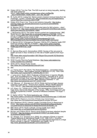 64 Oxfam (2014) ‘Turn the Tide: The G20 must act on rising inequality, starting
with fairer global tax
reform’ https://www.oxfam.org/sites/www.oxfam.org/files/file
_attachments/oxfam_media_brief_-_turn_the_tide.pdf
65 M. Curtis (2014) ‘Losing Out: Sierra Leone’s massive revenue loses from tax
incentives’, London: Christian Aid, http://christianaid.org.uk/images/Sierra-
Leone-Reporttax-incentives-080414.pdf
66 Oxfam 2014 ‘Even it Up: Time to end extreme inequality’, http://policy-
practice.oxfam.org.uk/publications/even-it-up-time-to-end-extreme-
inequality-333012
67 M. Mackay (2012) ‘Private sector obstructed plans for NHI scheme – claim’,
Sowetan Live. http://www.sowetanlive.co.za/news/2012/03/08/private-sector-
obstructed-plans-for-nhi-scheme---claim
68 J. McGivering (2013) ‘The Indian women pushed into hysterectomies’, BBC
World Service. http://www.bbc.co.uk/news/magazine-21297606; Oxfam
(2013) ‘Unregulated and unaccountable: how the private health care sector
in India is putting women’s lives at risk’.
https://www.oxfam.org/en/pressroom/pressreleases/2013-02-
06/unregulated-and-unaccountable-how-private-health-care-sector
69 A. Marriot (2014) ‘A Dangerous Diversion: Will the IFC’s flagship health PPP
bankrupt Lesotho’s Ministry of Health?’. https://www.oxfam.org/sites/
www.oxfam.org/files/file_attachments/bn-dangerous-diversion-lesotho-
health-ppp-070414-en_0.pdf
70 Ibid.
71 R. Rannan-Eliya and A. Somanathan (2005) ‘Access of the very poor to
health services in Asia: Evidence on the role of health systems from Equi-
tap’.
http://www.eldis.org/go/home&id=19917&type=Document#.VQ10bdztmko
72 Oxfam (2015) op cit.
73 WHO Country Planning Cycle Database. http://www.nationalplanning
cycles.org/planning-cycle/SLE
74 WHO (2015) ‘Global Public Goods’.
http://www.who.int/trade/glossary/story041/en/
75 Ibid.
76 J.J. Farrar and P. Piot (2014) ‘The Ebola Emergency – Immediate Action,
Ongoing Strategy’, New England Journal of Medicine 371(16): 1545-1546.
http://www.nejm.org/doi/full/10.1056/NEJMe1411471
77 J. Lane and A. Nicoll. (2001) 'Outbreak of Ebola fever in Uganda officially
over', Euro Surveillance 5(10): 1793; M. Borchert, I. Mutyaba et al. (2011)
'Ebola haemorrhagic fever outbreak in Masindi District, Uganda: outbreak
description and lessons learned', BMC Infectious Diseases 11: 357.
http://www.biomedcentral.com/1471-2334/11/357
78 A.K. Mbonye, J.F. Wamala et al. (2014) ‘Ebola viral hemorrhagic disease
outbreak in west Africa – lessons from Uganda’, African Health Sciences
14(3): 495-501. http://www.ajol.info/index.php/ahs/article/view/107213
79 A.S. Khan, F.K. Tshioko et al. (1999) ‘The reemergence of Ebola hemorr-
hagic fever, Democratic Republic of the Congo, 1995. Commission de Lutte
contre les Epidémies à Kikwit’, Journal of Infectious Diseases 179 Suppl. 1:
S76-86.
80 D. Nather (2014) ‘The Ebola leadership gap’, Politico.
http://www.politico.com/story/2014/09/the-ebola-leadership-gap-111405.html
81 WHO (2014) ‘Nigeria is now free of Ebola virus transmission’
http://www.who.int/mediacentre/news/ebola/20-october-2014/en/
82 Rick Gladstone (2015) ‘Liberian Leader Concedes Errors in Response to
Ebola’. http://www.nytimes.com/2015/03/12/world/africa/liberian-leader-
concedes-errors-in-response-to-ebola.html?smid=pl-share&_r=0
83 BBC News (2014) ‘Ebola outbreak: Guinea health team killed’.
http://www.bbc.co.uk/news/world-africa-29256443
84 Bumaru and Fofana (2014) ‘Sierra Leone Ebola burial team attacked despite
lockdown’. http://uk.reuters.com/article/2014/09/21/uk-health-ebola-
idUKKBN0HF0N520140921
85 S.I. Okware, F.G. Omaswa et al. (2002) ‘An outbreak of Ebola in Uganda’,
Tropical Medicine & International Health 7(12): 1068-1075; J. Kinsman
(2012) ‘”A time of fear”: local, national, and international responses to a large
Ebola outbreak in Uganda’, Globalization and Health, Vol. 8.
http://www.globalizationandhealth.com/content/8/1/15
36
 