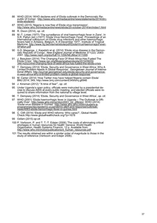 86 WHO (2014) ‘WHO declares end of Ebola outbreak in the Democratic Re-
public of Congo’. http://www.who.int/mediacentre/news/statements/2014/drc-
ends-ebola/en/
87 WHO (2015) ‘Nigeria is now free of Ebola virus transmission’.
http://www.who.int/mediacentre/news/ebola/20-october-2014/en/index1.html
88 R. Dixon (2014), op. cit.
89 M.-T. Lintak (1977) ‘The surveillance of viral haemorrhagic fever in Zaire’. In
S.R. Pattyn (ed.) (1977) ‘Ebola Virus Hemorrhagic Fever. Proceedings of an
international colloquium on Ebola virus infections and other haemorrhagic
fevers held in Antwerp, Belgium, 6–8 December 1977’, Institute of Tropical
Medicine. http://www.itg.be/internet/ebola/pdf/EbolaVirusHaemorragicFever-
SPattyn.pdf
90 G.D. Maganga, J. Kapetshi et al. (2014) ‘Ebola virus disease in the Democ-
ratic Republic of Congo’, New England Journal of Medicine 371(22): 2083-
2091. http://www.nejm.org/doi/full/10.1056/NEJMoa1411099
91 J. Beaubien (2014) ‘The Changing Face Of West Africa Has Fueled The
Ebola Crisis’. http://www.npr.org/blogs/goatsandsoda/2014/09/05/
346142023/the-changing-face-of-west-africa-has-fueled-the-ebola-crisis
92 T. Dempsey (2014) ‘Ebola, Security and Governance in West Africa: Why A
Limited Problem Needs A Global Response’, Georgetown Journal of Interna-
tional Affairs. http://journal.georgetown.edu/ebola-security-and-governance-
in-west-africa-why-a-limited-problem-needs-a-global-response/
93 M. Carter (2014) ‘How Twitter may have helped Nigeria contain Ebola’
BMJ 2014; 349, http://www.bmj.com/content/349/bmj.g6946
94 J. Kinsman (2012) ‘”A time of fear”’, op. cit.
95 Under Uganda’s open policy, officials were instructed by a presidential de-
cree to discuss AIDS at every public meeting, and elected officials were re-
quired to share information from the national to village level.
96 T. Dempsey (2014) ‘Ebola, Security and Governance in West Africa’, op. cit.
97 WHO (2001) ‘Ebola haemorrhagic fever in Uganda – The Outbreak is Offi-
cially Over’. http://www.who.int/csr/don/2001_02_28b/en/; WHO (2014)
‘Ebola virus disease in Guinea’. http://www.afro.who.int/en/clusters-a-
programmes/dpc/epidemic-a-pandemic-alert-and-response/outbreak-
news/4063-ebola-hemorrhagic-fever-in-guinea.html
98 C. Clift (2014) ‘Ebola and WHO reforms: Who cares?’, Global Health
Check.http://www.globalhealthcheck.org/?p=1678
99 Oxfam (2015) op cit.
100 P. Verboom, P. and T. T.-T. Edejer (2006) ‘The costs of eliminating critical
shortages in human resources for health’ Geneva: World Health
Organization, Health Systems Financin. 12 p. Available from:
http://www.who.int/choice/publications/d_human_resources.pdf.
101 The results obtained are within a similar order of magnitude to those in the
study of reference (Verboom and Edejer 2006).
37
 
