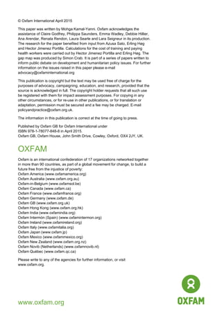 40
© Oxfam International April 2015
This paper was written by Mohga Kamal-Yanni. Oxfam acknowledges the
assistance of Claire Godfrey, Philippa Saunders, Emma Wadley, Debbie Hillier,
Ana Arendar, Renata Rendon, Laura Searle and Lara Seigneur in its production.
The research for the paper benefited from input from Azusa Sato, Erling Høg
and Hector Jimenez Portilla. Calculations for the cost of training and paying
health workers were carried out by Hector Jimenez Portilla and Erling Høg. The
gap map was produced by Simon Crab. It is part of a series of papers written to
inform public debate on development and humanitarian policy issues. For further
information on the issues raised in this paper please e-mail
advocacy@oxfaminternational.org
This publication is copyright but the text may be used free of charge for the
purposes of advocacy, campaigning, education, and research, provided that the
source is acknowledged in full. The copyright holder requests that all such use
be registered with them for impact assessment purposes. For copying in any
other circumstances, or for re-use in other publications, or for translation or
adaptation, permission must be secured and a fee may be charged. E-mail
policyandpractice@oxfam.org.uk.
The information in this publication is correct at the time of going to press.
Published by Oxfam GB for Oxfam International under
ISBN 978-1-78077-848-8 in April 2015.
Oxfam GB, Oxfam House, John Smith Drive, Cowley, Oxford, OX4 2JY, UK.
OXFAM
Oxfam is an international confederation of 17 organizations networked together
in more than 90 countries, as part of a global movement for change, to build a
future free from the injustice of poverty:
Oxfam America (www.oxfamamerica.org)
Oxfam Australia (www.oxfam.org.au)
Oxfam-in-Belgium (www.oxfamsol.be)
Oxfam Canada (www.oxfam.ca)
Oxfam France (www.oxfamfrance.org)
Oxfam Germany (www.oxfam.de)
Oxfam GB (www.oxfam.org.uk)
Oxfam Hong Kong (www.oxfam.org.hk)
Oxfam India (www.oxfamindia.org)
Oxfam Intermón (Spain) (www.oxfamintermon.org)
Oxfam Ireland (www.oxfamireland.org)
Oxfam Italy (www.oxfamitalia.org)
Oxfam Japan (www.oxfam.jp)
Oxfam Mexico (www.oxfammexico.org)
Oxfam New Zealand (www.oxfam.org.nz)
Oxfam Novib (Netherlands) (www.oxfamnovib.nl)
Oxfam Québec (www.oxfam.qc.ca)
Please write to any of the agencies for further information, or visit
www.oxfam.org.
www.oxfam.org
 