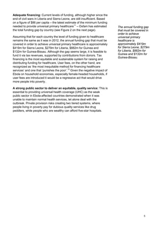 Adequate financing: Current levels of funding, although higher since the
end of civil wars in Liberia and Sierra Leone, are still insufficient. Based
on a figure of $86 per capita – the latest estimate of the minimum funding
needed to provide universal primary healthcare11
– Oxfam has estimated
the total funding gap by country (see Figure 2 on the next page).
Assuming that for each country the level of funding given to healthcare
remains the same as it was in 2012, the annual funding gap that must be
covered in order to achieve universal primary healthcare is approximately
$419m for Sierra Leone, $279m for Liberia, $882m for Guinea and
$132m for Guinea-Bissau. Although the gap seems large, it is feasible to
fund it via tax revenues, supported by contributions from donors. Tax
financing is the most equitable and sustainable system for raising and
distributing funding for healthcare. User fees, on the other hand, are
recognized as ‘the most inequitable method for financing healthcare
services’ and one that ‘punishes the poor’.12
Given the negative impact of
Ebola on household economies, especially female-headed households, if
user fees are introduced it would be a regressive act that would drive
more people into poverty.
A strong public sector to deliver an equitable, quality service: This is
essential to providing universal health coverage (UHC) as the weak
public sector in Ebola-affected countries demonstrated when it was
unable to maintain normal health services, let alone deal with the
outbreak. Private provision risks creating two tiered systems, where
people living in poverty pay for dubious quality services like drug
peddlers, while people who are wealthy can afford five-star hospitals.
The annual funding gap
that must be covered in
order to achieve
universal primary
healthcare is
approximately $419m
for Sierra Leone, $279m
for Liberia, $882m for
Guinea and $132m for
Guinea-Bissau.
5
 