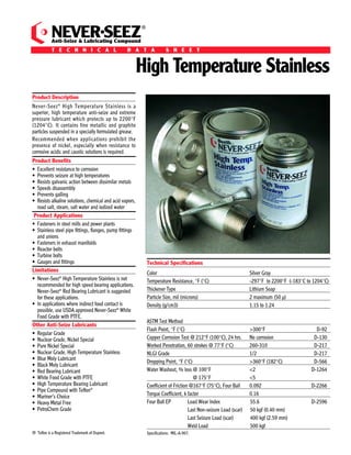 Ingredients: A special, high quality grease containing graphite, stainless and other additives.                                                                                                                                               ®


Shelf Life: Never-Seez® High Temperature Stainless compound does not deteriorate with age when stored unopened at temperatures below 120°F
                                                                                                                                                                                               NEVER SEEZ
                                                                                                                                                                                               Anti-Seize & Lubricating Compound
(49°C). Quality and performance are guaranteed for ﬁve years from the date of manufacture on unopened containers.                                                                              T E C H N I C A L                      D A T A                S H E E T


How Never-Seez High Temperature Stainless Affects Torque:
Compared to unlubricated fasteners, the use of Never-Seez High Temperature Stainless can be viewed 2 ways:
                                                                                                                                                                                                                                              High Temperature Stainless
 (1) It provides up to 14% MORE clamping force when applying the SAME amount of torque!
 (2) It provides the SAME clamping force when applying up to 14% LESS torque!
                                                                                                                                                                                    Product Description
IMPORTANT!                                                                                                                                                                          Never-Seez ® High Temperature Stainless is a
   • In order to best represent typical torque reduction values, Bostik references a “K-Factor” for unlubricated carbon steel fasteners of 0.185.                                   superior, high temperature anti-seize and extreme
   • Proper torque is critical and, if not clearly understood, users may over-torque their fasteners which may lead to costly damage.                                               pressure lubricant which protects up to 2200°F
     BOSTIK is not liable for any damages incurred. Refer to the Bostik standard warranty for details.                                                                              (1204°C). It contains fine metallic and graphite
                                                                                                                                                                                    particles suspended in a specially formulated grease.
Use in accordance with Material Safety Data Sheet.                                                                                                                                  Recommended when applications prohibit the
                                                                                                                                                                                    presence of nickel, especially when resistance to
                                                                                                                                                                                    corrosive acidic and caustic solutions is required.
Ordering Information:
                                                                                                                                                                                    Product Beneﬁts
NEVER-SEEZ HIGH TEMPERATURE STAINLESS
               ®
                                                                                                                                                                                    • Excellent resistance to corrosion
STOCK NUMBER                        DESCRIPTION                               SIZE                                                                                                  • Prevents seizure at high temperatures
                                                                                                                                                                                    • Resists galvanic action between dissimilar metals
NSS-160                                 Flat Top                              1 lb.                                                                                                 • Speeds disassembly
                                                                                                                                                                                    • Prevents galling
NSSBT-8                                Brush Top                              8 oz.
                                                                                                                                                                                    • Resists alkaline solutions, chemical and acid vapors,
NSSBT-16                               Brush Top                              1 lb.                                                                                                   road salt, steam, salt water and iodized water
NSS-42B                                   Pail                              42 lbs.                                                                                                  Product Applications
                                                                                                                                                                                    • Fasteners in steel mills and power plants
NSS-425B                                  Drum                             425 lbs.
                                                                                                                                                                                    • Stainless steel pipe ﬁttings, ﬂanges, pump ﬁttings
                                                                                                                                                                                      and unions
                                                                                                                                                                                    • Fasteners in exhaust manifolds
                                                                                                                                                                                    • Reactor bolts
                                                                                                                                                                                    • Turbine bolts
                                                                                                                                                                                    • Gauges and ﬁttings                                          Technical Speciﬁcations
                                                                                                                                                                                    Limitations                                                   Color                                                 Silver Gray
                                                                                                                                                                                    • Never-Seez® High Temperature Stainless is not               Temperature Resistance, °F (°C)                       -297°F to 2200°F (-183°C to 1204°C)
                                                                                                                                                                                      recommended for high speed bearing applications.
                                                                                                                                                                                      Never-Seez® Red Bearing Lubricant is suggested              Thickener Type                                        Lithium Soap
                                                                                                                                                                                      for these applications.                                     Particle Size, mil (microns)                          2 maximum (50 µ)
                                                                                                                                                                                    • In applications where indirect food contact is              Density (g/cm3)                                       1.15 to 1.24
                                                                                                                                                                                      possible, use USDA approved Never-Seez® White
                                                                                                                                                                                      Food Grade with PTFE.
                                                                                                                                                                                                                                                  ASTM Test Method
                                                                                                                                                                                    Other Anti-Seize Lubricants
                                                                                                                                                                                                                                                  Flash Point, °F (°C)                                  >300°F                       D-92
                                                                                                                                                                                    • Regular Grade
                                                                                                                                                                                    • Nuclear Grade, Nickel Special                               Copper Corrosion Test @ 212°F (100°C), 24 hrs.        No corrosion                D-130
                                                                                                                                                                                    • Pure Nickel Special                                         Worked Penetration, 60 strokes @ 77°F (°C)            260-310                     D-217
                                                                                                                                                                                    • Nuclear Grade, High Temperature Stainless                   NLGI Grade                                            1/2                         D-217
                                                                                                                                                                                    • Blue Moly Lubricant
                                                                                                                                                                                                                                                  Dropping Point, °F (°C)                               >360°F (182°C)              D-566
                                                                                                                                                                                    • Black Moly Lubricant
                                                                                                                                                                                    • Red Bearing Lubricant                                       Water Washout, % loss @ 100°F                         <2                         D-1264
                                                                                                                                                                                    • White Food Grade with PTFE                                                           @ 175°F                      <5
                                                                                                                                                                                    • High Temperature Bearing Lubricant                          Coefficient of Friction @167°F (75°C), Four Ball      0.092                      D-2266
                                                                                                                                                                                    • Pipe Compound with Teﬂon®
                                                                                            IMPORTANT NOTICE                                                                        • Mariner’s Choice                                            Torque Coefficient, k factor                          0.16
Bostik, Inc.                          All statements, technical information and recommendations set forth herein are based on tests which Bostik, Inc. believes to be reliable.                                                                   Four Ball EP           Load Wear Index                55.6                       D-2596
211 Boston Street                     However, Bostik, Inc. does not guarantee their accuracy or completeness. The buyer should conduct its own tests of this product before use    • Heavy Metal Free
Middleton, MA 01949 USA               to determine proper preparation technique and suitability for proposed application. Any sales of this product shall be on terms and           • PetroChem Grade                                                                    Last Non-seizure Load (scar)   50 kgf (0.40 mm)
                                      conditions set forth on Bostik's order acknowledgment. Bostik, Inc. warrants that the product conforms with Bostik’s written speciﬁcations,
Customer Service or Technical         and is free from defects. BOSTIK, INC. DISCLAIMS ALL OTHER WARRANTIES, EXPRESSED OR IMPLIED, INCLUDING THE WARRANTIES                                                                                                              Last Seizure Load (scar)       400 kgf (2.59 mm)
Service: 1-800-7/BOSTIK               OF MERCHANTABILITY AND FITNESS FOR A PARTICULAR PURPOSE. THE BUYER'S SOLE REMEDY FOR NONCOMPLIANCE WITH THIS
Fax: 978-750-7293                     WARRANTY SHALL BE FOR THE REPLACEMENT OF THE PRODUCT OR REFUND OF THE BUYER'S PURCHASE PRICE. IN NO CASE WILL                                                                                                                      Weld Load                      500 kgf
www.bostik-us.com                     BOSTIK, INC. BE LIABLE FOR DIRECT, CONSEQUENTIAL ECONOMIC OR OTHER DAMAGES.                                                                   ® Teﬂon is a Registered Trademark of Dupont.                  Speciﬁcations: MIL-A-907.
                                                                                                                                                                    N21-062008
 