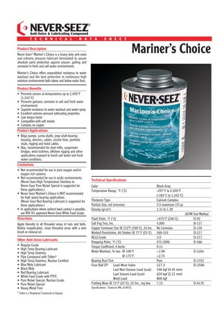 ®
              NEVER SEEZ
              Anti-Seize & Lubricating Compound
              T E C H N I C A L                     D A T A                 S H E E T

Product Description
Never-Seez® Mariner’s Choice is a heavy duty anti-seize
and extreme pressure lubricant formulated to assure
                                                                                                    Mariner’s Choice
absolute parts protection against seizure, galling and
corrosion in fresh and salt water environments.
Mariner’s Choice offers unparalleled resistance to water
washout and the best protection in continuous high
moisture environments both above and below water lines.

Product Beneﬁts
• Prevents seizure at temperatures up to 2,450°F
  (1,343°C)
• Prevents galvanic corrosion in salt and fresh water
  environments
• Superior resistance to water washout and water spray
• Excellent extreme pressure lubricating properties
• Low torque factor
• Compatible with soft metals
• Contains no copper
Product Applications
• Bilge pumps, screw shafts, prop shaft bearing
  housing, winches, cables, anchor lines, porthole
  studs, rigging and hoist cables
• Also, recommended for steel mills, suspension
  bridges, wind turbines, offshore rigging and other
  applications exposed to harsh salt water and fresh
  water conditions.
Limitations
• Not recommended for use in pure oxygen and/or
  oxygen rich systems.
• Not recommended for use in acidic environments.
  (Never-Seez High Temperature Stainless or                      Technical Speciﬁcations
  Never-Seez Pure Nickel Special is suggested for                Color                                            Black-Gray
  these applications.)                                           Temperature Range, °F (°C)                       -297°F to 2,450°F
• Never-Seez Mariner’s Choice is NOT recommended
                                                                                                                  (-183°C to 1,343°C)
  for high speed bearing applications.
  (Never-Seez Red Bearing Lubricant is suggested for             Thickener Type                                   Calcium Complex
  these applications.)                                           Particle Size, mil (microns)                     3.5 maximum (75 μ)
• In applications where indirect food contact is possible,       Density (g/cm3)                                  1.31 to 1.39
  use NSF H1 approved Never-Seez White Food Grade.                                                                                      ASTM Test Method
Directions                                                       Flash Point, °F (°C)                             >475°F (246°C)             D-92
Apply liberally to all threaded areas of nuts and bolts.         Salt Fog Test, hrs.                              4,000                      B-117
Before reapplication, clean threaded areas with a wire           Copper Corrosion Test @ 212˚F (100°C), 24 hrs.   No Corrosion               D-130
brush or mineral oil.                                            Worked Penetration, 60 Strokes @ 77°F (25°C)     260-310                    D-217
                                                                 NLGI Grade                                       1/2                        D-217
Other Anti-Seize Lubricants
                                                                 Dropping Point, °F (°C)                          572 (300)                  D-566
• Regular Grade                                                  Torque Coefficient, k factor                     0.11
• High Temp Bearing Lubricant
• High Temp Stainless                                            Water Washout, % loss @ 100°F                    <1.00                      D-1264
• Pipe Compound with Teﬂon®                                                                @ 175°F                <2.75
• High Temp Stainless, Nuclear Certiﬁed                          Bearing Rust Test                                Pass                       D-1743
• Blue Moly Lubricant                                            Four Ball EP Load Wear Index                     127.3                      D-2596
• Black Moly                                                                       Last Non-Seizure Load (scar)   100 kgf (0.45 mm)
• Red Bearing Lubricant                                                            Last Seizure Load (scar)       620 kgf (2.21 mm)
• White Food Grade with PTFE
• Pure Nickel Special, Nuclear Grade                                               Weld Load                      800 kgf
• Pure Nickel Special                                            Fretting Wear @ 73°F (23°C), 22 hrs., mg loss    7.15                       D-4170
• Heavy Metal Free                                               Speciﬁcations: Tested to MIL-A-907E.
®
    Teﬂon is a Registered Trademark of Dupont.
 
