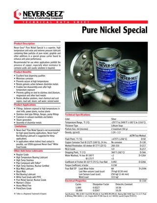 Ingredients: A special, high-quality grease with graphite, pure nickel and other additives. Contains no molybdenum disulﬁde, lead, or mercury except as                                                                                         ®
trace elements.
                                                                                                                                                                                                NEVER SEEZ
                                                                                                                                                                                                Anti-Seize & Lubricating Compound
Shelf Life: Never-Seez Pure Nickel Special compound does not deteriorate with age when stored unopened at temperatures below 120°F (49°C).
                        ®
                                                                                                                                                                                                T E C H N I C A L                       D A T A               S H E E T
Quality and performance are guaranteed for ﬁve years from the date of manufacture on unopened containers.


How Never-Seez Pure Nickel Special Affects Torque:
Compared to unlubricated fasteners, the use of Never-Seez Pure Nickel Special can be viewed 2 ways:
                                                                                                                                                                                                                                                                        Pure Nickel Special
 (1) It provides up to 15% MORE clamping force when applying the SAME amount of torque!
 (2) It provides the SAME clamping force when applying up to 15% LESS torque!                                                                                                        Product Description
                                                                                                                                                                                     Never-Seez® Pure Nickel Special is a superior, high
IMPORTANT!
                                                                                                                                                                                     temperature anti-seize and extreme pressure lubricant
    • In order to best represent typical torque reduction values, Bostik references a “K-Factor” for unlubricated carbon steel fasteners of 0.185.                                   containing ﬂake particles of pure nickel, graphite and
    • Proper torque is critical and, if not clearly understood, users may over-torque their fasteners which may lead to costly damage.                                               other additives in a special grease carrier found to
       BOSTIK is not liable for any damages incurred. Refer to the Bostik standard warranty for details.                                                                             enhance anti-seize performance.
                                                                                                                                                                                     Recommended for use when applications prohibit the
Use in accordance with Material Safety Data Sheet.                                                                                                                                   presence of copper, especially when resistance to
                                                                                                                                                                                     corrosive acidic and caustic solutions is required.

Ordering Information:                                                                                                                                                                Product Beneﬁts
                                                                                                                                                                                     • Excellent heat dispersing qualities
NEVER-SEEZ ® PURE NICKEL SPECIAL                                                                                                                                                     • Minimizes corrosion
                                                                                                                                                                                     • Prevents seizure at high temperatures
STOCK NUMBER                        DESCRIPTION                               SIZE
                                                                                                                                                                                     • Resists galvanic action between dissimilar metals
NSN-165                                 Flat Top                              1 lb.                                                                                                  • Enables fast disassembly-even after high
                                                                                                                                                                                       temperature exposure
NSN-8                                   Flat Top                              8 lb.                                                                                                  • Prevents galling on steel to stainless steel,titanium,
NSBT-8N                                Brush Top                              8 oz.                                                                                                     magnesium and other hard metals
                                                                                                                                                                                     • Resists alkaline solutions, most chemical and acid
NSBT-16N                               Brush Top                              1 lb.                                                                                                    vapors, road salt, steam, salt water, ionized water
NSN-42B                                    Pail                              42 lbs.                                                                                                 Product Applications
NSN-130B                                 Drum                               130 lbs.                                                                                                 • Fittings, fasteners exposed to high temperatures in
                                                                                                                                                                                        steel mills, power plants, nuclear plants
NSN-425B                                 Drum                               425 lbs.                                                                                                 • Stainless steel pipe ﬁttings, ﬂanges, pump ﬁttings           Technical Speciﬁcations
                                                                                                                                                                                     • Fasteners in exhaust manifolds and boilers
                                                                                                                                                                                     • Steam generators                                             Color                                              Silver
                                                                                                                                                                                     • Assembly of dissimilar metals                                Temperature Range, °F (°C)                         -297°F to 2400°F (-183°C to 1316°C)
                                                                                                                                                                                      Limitations                                                   Thickener Type                                     Lithium Soap
                                                                                                                                                                                     • Never-Seez® Pure Nickel Special is not recommended           Particle Size, mil (microns)                       2 maximum (50 µ)
                                                                                                                                                                                       for high speed bearing applications. Never-Seez®             Density, (g/cm3)                                   1.24 - 1.3
                                                                                                                                                                                       Red Bearing Lubricant is suggested for these                                                                                         ASTM Test Method
                                                                                                                                                                                       applications.                                                Flash Point, °F (°C)                               >475˚F (>246°C)                  D-92
                                                                                                                                                                                     • In applications where indirect food contact is               Copper Corrosion Test @ 212˚F (100°C), 24 hrs.     No corrosion                    D-130
                                                                                                                                                                                       possible, use USDA approved Never-Seez® White
                                                                                                                                                                                                                                                    Worked Penetration: 60 strokes @ 77°F (25°C)       260-310                         D-217
                                                                                                                                                                                       Food Grade.
                                                                                                                                                                                                                                                    NLGI Grade                                         1/2                             D-217
                                                                                                                                                                                     Other Anti-Seize Lubricants
                                                                                                                                                                                                                                                    Dropping Point, °F (°C)                            360°F (182°C)                   D-566
                                                                                                                                                                                     • Regular Grade                                                Water Washout, % loss @ 100°F                      <2                            D-1264
                                                                                                                                                                                     • High Temperature Bearing Lubricant                                                    @ 175°F                   <5
                                                                                                                                                                                     • High Temp Stainless
                                                                                                                                                                                     • Pipe Compound with Teﬂon®                                    Coefficient of Friction @ 167°F (75°C), Four Ball  0.092                         D-2266
                                                                                                                                                                                     • High Temp Stainless, Nuclear Certiﬁed                        Torque Coefficient, k factor                       0.158
                                                                                                                                                                                     • Blue Moly Lubricant                                          Four Ball EP Load Wear Index                       68                             D-2596
                                                                                                                                                                                     • Black Moly                                                                    Last Non-seizure Load (scar)      79 kgf (0.59 mm)

Bostik, Inc.
                                                                                                                                                                                     • Red Bearing Lubricant                                                         Last Seizure Load (scar)          250 kgf (1.46 mm)
                                                                                             IMPORTANT NOTICE                                                                        • White Food Grade with PTFE                                                    Weld Load                         315 kgf
211 Boston Street                     All statements, technical information and recommendations set forth herein are based on tests which Bostik, Inc. believes to be reliable.
                                      However, Bostik does not guarantee their accuracy or completeness. The buyer should conduct its own tests of this product before use to        • Pure Nickel Special, Nuclear Grade                           Electrical Properties                                                             D-150
Middleton, MA 01949 USA               determine proper preparation technique and suitability for proposed application. Any sales of this product shall be on terms and conditions    • Mariner’s Choice
Customer Service or Technical         set forth on Bostik's order acknowledgment. Bostik, Inc. warrants that the product conforms with Bostik’s written speciﬁcations, and is free                                                                               Cycles             Dissipation Factor      Dielectric Constant
Service: 1-800-7/BOSTIK               from defects. BOSTIK, INC. DISCLAIMS ALL OTHER WARRANTIES, EXPRESSED OR IMPLIED, INCLUDING THE WARRANTIES OF                                   • Heavy Metal Free
                                      MERCHANTABILITY AND FITNESS FOR A PARTICULAR PURPOSE. THE BUYER'S SOLE REMEDY FOR NONCOMPLIANCE WITH THIS                                      • PetroChem Grade                                                           1,000              0.0227                  10.56
FAX: 978-750-7293                                                                                                                                                                                                                                                10,000             0.0347                  10.26
                                      WARRANTY SHALL BE FOR THE REPLACEMENT OF THE PRODUCT OR REFUND OF THE BUYER'S PURCHASE PRICE. IN NO CASE WILL
http://www.bostik-us.com              BOSTIK BE LIABLE FOR DIRECT, CONSEQUENTIAL ECONOMIC OR OTHER DAMAGES.
                                                                                                                                                                   N14-062008
                                                                                                                                                                                     ® Teﬂon is a Registered Trademark of Dupont.                   Speciﬁcations: MIL-A-907; Ford ESE-M12A4-A; Ford WSD-M13P8-A1; Boeing BAC 5008 Type 7-3; U.T. Pratt
                                                                                                                                                                                                                                                    & Whitney PWA 36053-1; G.E. Engine A50-TF198 Class A; G.E. D6Y28; Garrett Engine PCS5721.
 