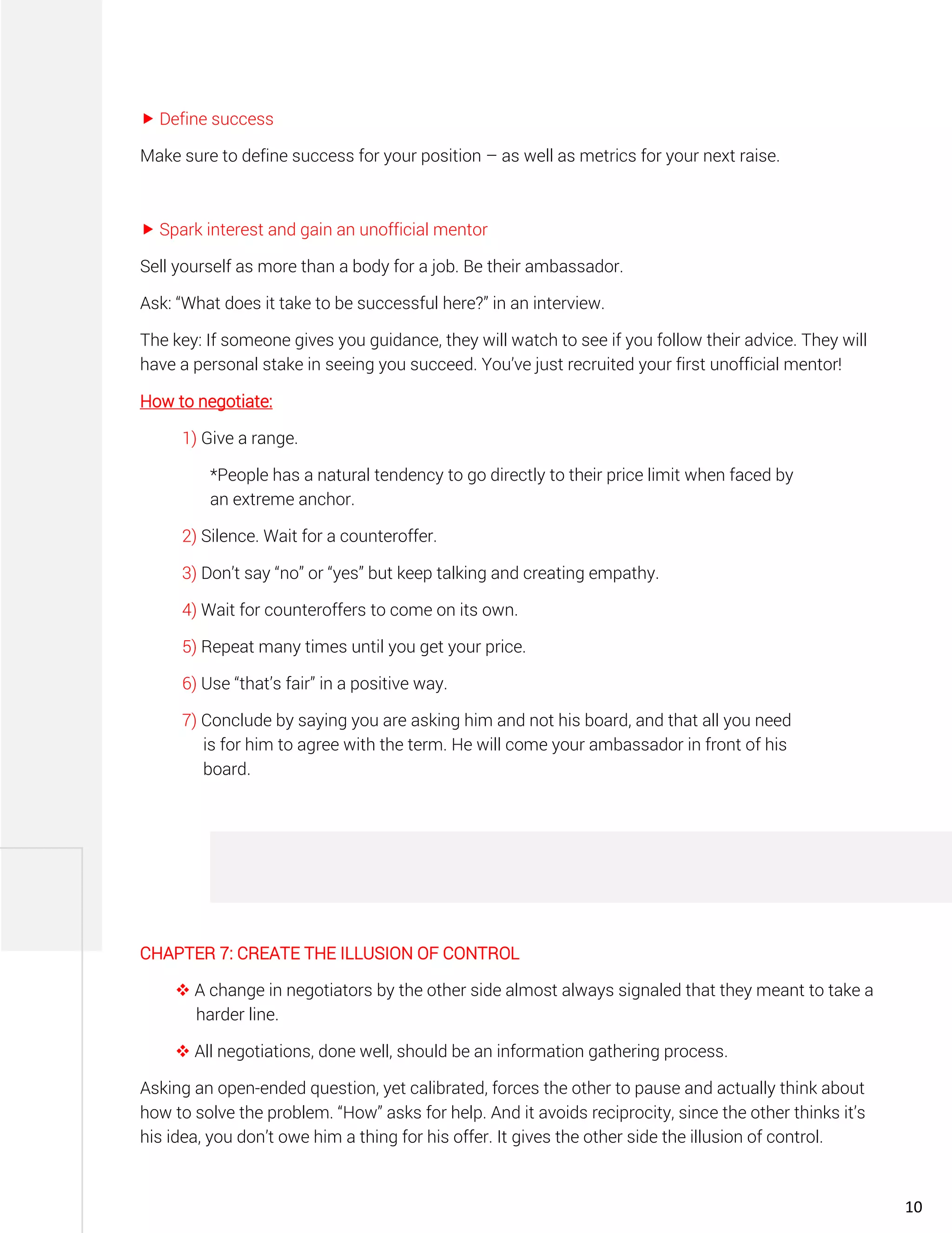  Define success
Make sure to define success for your position – as well as metrics for your next raise.
 Spark interest and gain an unofficial mentor
Sell yourself as more than a body for a job. Be their ambassador.
Ask: “What does it take to be successful here?” in an interview.
The key: If someone gives you guidance, they will watch to see if you follow their advice. They will
have a personal stake in seeing you succeed. You’ve just recruited your first unofficial mentor!
How to negotiate:
1) Give a range.
*People has a natural tendency to go directly to their price limit when faced by
an extreme anchor.
2) Silence. Wait for a counteroffer.
3) Don’t say “no” or “yes” but keep talking and creating empathy.
4) Wait for counteroffers to come on its own.
5) Repeat many times until you get your price.
6) Use “that’s fair” in a positive way.
7) Conclude by saying you are asking him and not his board, and that all you need
is for him to agree with the term. He will come your ambassador in front of his
board.
CHAPTER 7: CREATE THE ILLUSION OF CONTROL
❖ A change in negotiators by the other side almost always signaled that they meant to take a
harder line.
❖ All negotiations, done well, should be an information gathering process.
Asking an open-ended question, yet calibrated, forces the other to pause and actually think about
how to solve the problem. “How” asks for help. And it avoids reciprocity, since the other thinks it’s
his idea, you don’t owe him a thing for his offer. It gives the other side the illusion of control.
10
 