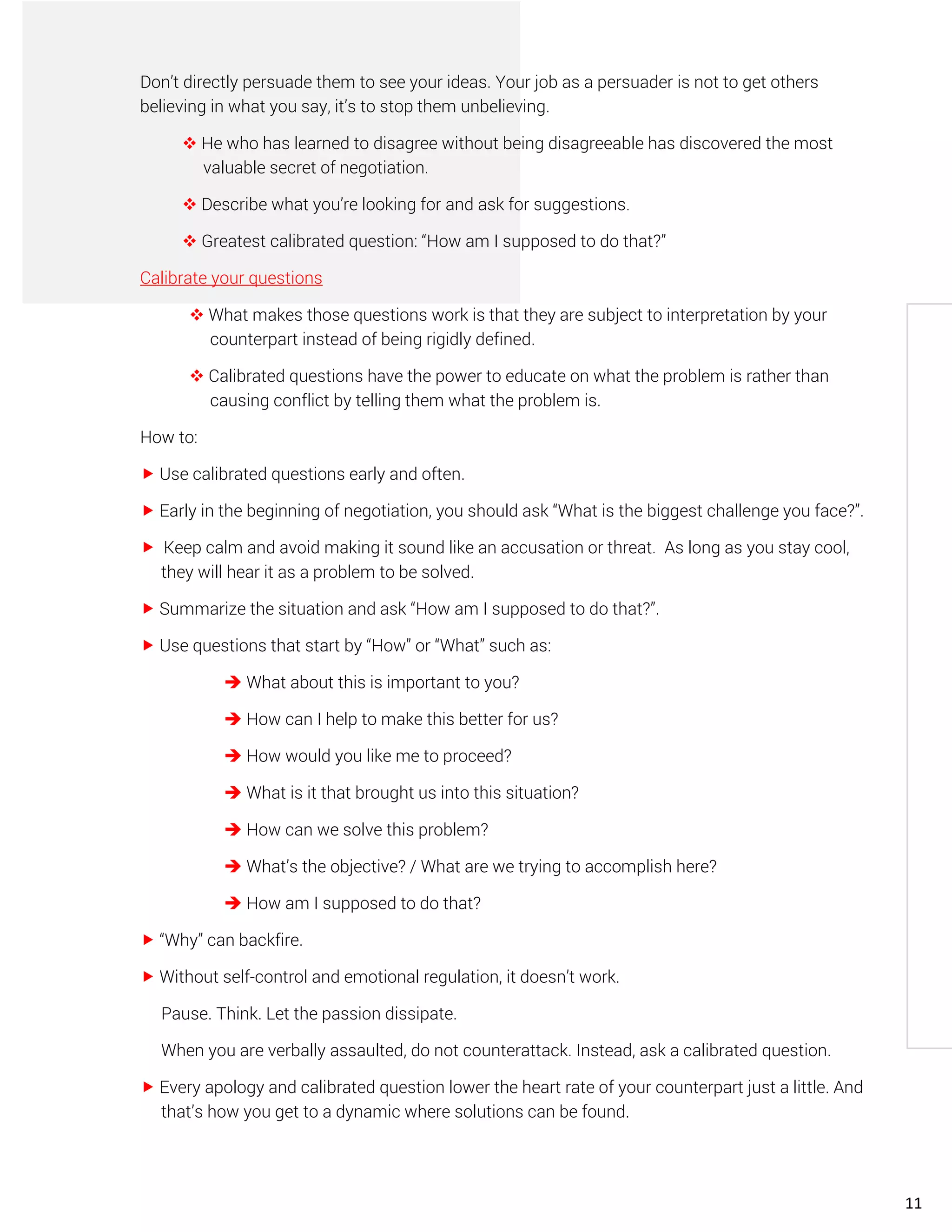 Don’t directly persuade them to see your ideas. Your job as a persuader is not to get others
believing in what you say, it’s to stop them unbelieving.
❖ He who has learned to disagree without being disagreeable has discovered the most
valuable secret of negotiation.
❖ Describe what you’re looking for and ask for suggestions.
❖ Greatest calibrated question: “How am I supposed to do that?”
Calibrate your questions
❖ What makes those questions work is that they are subject to interpretation by your
counterpart instead of being rigidly defined.
❖ Calibrated questions have the power to educate on what the problem is rather than
causing conflict by telling them what the problem is.
How to:
 Use calibrated questions early and often.
 Early in the beginning of negotiation, you should ask “What is the biggest challenge you face?”.
 Keep calm and avoid making it sound like an accusation or threat. As long as you stay cool,
they will hear it as a problem to be solved.
 Summarize the situation and ask “How am I supposed to do that?”.
 Use questions that start by “How” or “What” such as:
➔ What about this is important to you?
➔ How can I help to make this better for us?
➔ How would you like me to proceed?
➔ What is it that brought us into this situation?
➔ How can we solve this problem?
➔ What’s the objective? / What are we trying to accomplish here?
➔ How am I supposed to do that?
 “Why” can backfire.
 Without self-control and emotional regulation, it doesn’t work.
Pause. Think. Let the passion dissipate.
When you are verbally assaulted, do not counterattack. Instead, ask a calibrated question.
 Every apology and calibrated question lower the heart rate of your counterpart just a little. And
that’s how you get to a dynamic where solutions can be found.
11
 