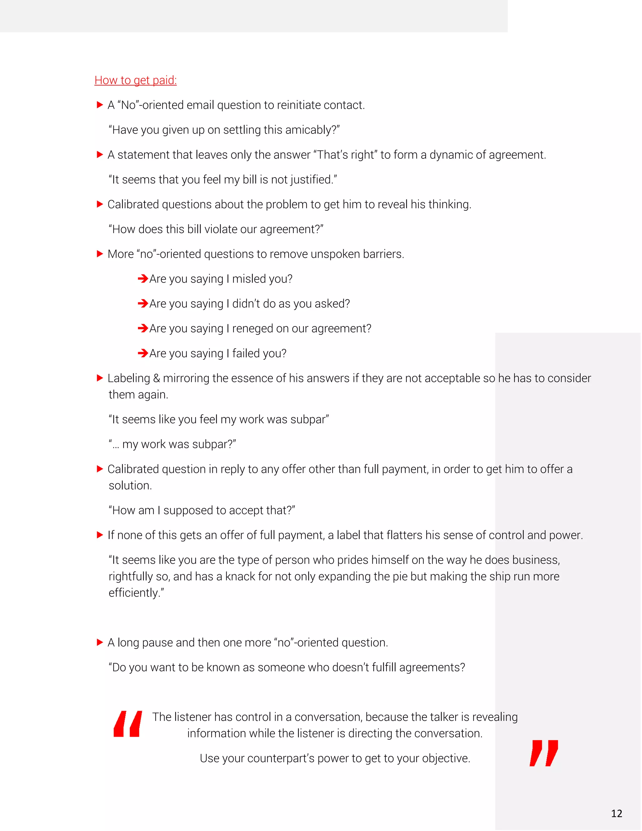 How to get paid:
 A “No”-oriented email question to reinitiate contact.
“Have you given up on settling this amicably?”
 A statement that leaves only the answer “That’s right” to form a dynamic of agreement.
“It seems that you feel my bill is not justified.”
 Calibrated questions about the problem to get him to reveal his thinking.
“How does this bill violate our agreement?”
 More “no”-oriented questions to remove unspoken barriers.
➔Are you saying I misled you?
➔Are you saying I didn’t do as you asked?
➔Are you saying I reneged on our agreement?
➔Are you saying I failed you?
 Labeling & mirroring the essence of his answers if they are not acceptable so he has to consider
them again.
“It seems like you feel my work was subpar”
“… my work was subpar?”
 Calibrated question in reply to any offer other than full payment, in order to get him to offer a
solution.
“How am I supposed to accept that?”
 If none of this gets an offer of full payment, a label that flatters his sense of control and power.
“It seems like you are the type of person who prides himself on the way he does business,
rightfully so, and has a knack for not only expanding the pie but making the ship run more
efficiently.”
 A long pause and then one more “no”-oriented question.
“Do you want to be known as someone who doesn’t fulfill agreements?
The listener has control in a conversation, because the talker is revealing
information while the listener is directing the conversation.
Use your counterpart’s power to get to your objective.
12
 