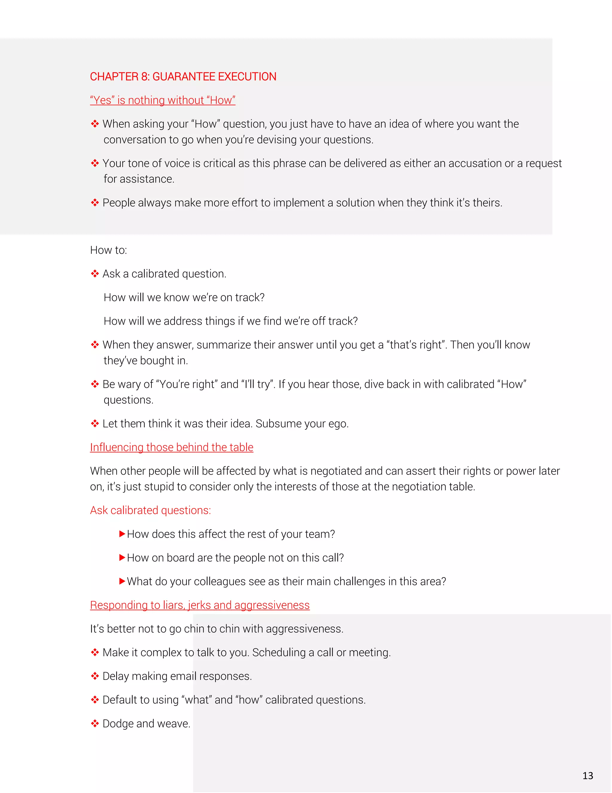 CHAPTER 8: GUARANTEE EXECUTION
“Yes” is nothing without “How”
❖ When asking your “How” question, you just have to have an idea of where you want the
conversation to go when you’re devising your questions.
❖ Your tone of voice is critical as this phrase can be delivered as either an accusation or a request
for assistance.
❖ People always make more effort to implement a solution when they think it’s theirs.
How to:
❖ Ask a calibrated question.
How will we know we’re on track?
How will we address things if we find we’re off track?
❖ When they answer, summarize their answer until you get a “that’s right”. Then you’ll know
they’ve bought in.
❖ Be wary of “You’re right” and “I’ll try”. If you hear those, dive back in with calibrated “How”
questions.
❖ Let them think it was their idea. Subsume your ego.
Influencing those behind the table
When other people will be affected by what is negotiated and can assert their rights or power later
on, it’s just stupid to consider only the interests of those at the negotiation table.
Ask calibrated questions:
How does this affect the rest of your team?
How on board are the people not on this call?
What do your colleagues see as their main challenges in this area?
Responding to liars, jerks and aggressiveness
It’s better not to go chin to chin with aggressiveness.
❖ Make it complex to talk to you. Scheduling a call or meeting.
❖ Delay making email responses.
❖ Default to using “what” and “how” calibrated questions.
❖ Dodge and weave.
13
 