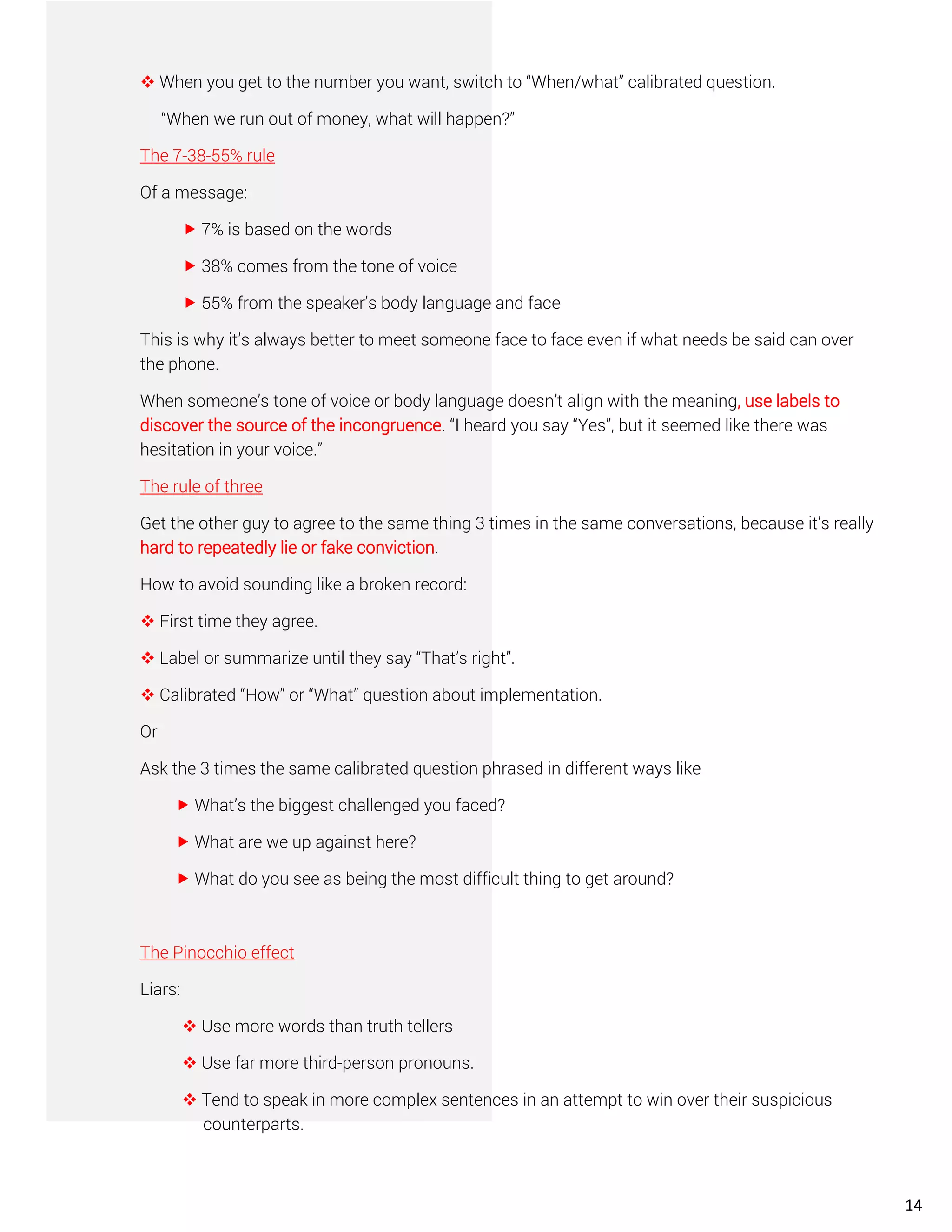 ❖ When you get to the number you want, switch to “When/what” calibrated question.
“When we run out of money, what will happen?”
The 7-38-55% rule
Of a message:
 7% is based on the words
 38% comes from the tone of voice
 55% from the speaker’s body language and face
This is why it’s always better to meet someone face to face even if what needs be said can over
the phone.
When someone’s tone of voice or body language doesn’t align with the meaning, use labels to
discover the source of the incongruence. “I heard you say “Yes”, but it seemed like there was
hesitation in your voice.”
The rule of three
Get the other guy to agree to the same thing 3 times in the same conversations, because it’s really
hard to repeatedly lie or fake conviction.
How to avoid sounding like a broken record:
❖ First time they agree.
❖ Label or summarize until they say “That’s right”.
❖ Calibrated “How” or “What” question about implementation.
Or
Ask the 3 times the same calibrated question phrased in different ways like
 What’s the biggest challenged you faced?
 What are we up against here?
 What do you see as being the most difficult thing to get around?
The Pinocchio effect
Liars:
❖ Use more words than truth tellers
❖ Use far more third-person pronouns.
❖ Tend to speak in more complex sentences in an attempt to win over their suspicious
counterparts.
14
 