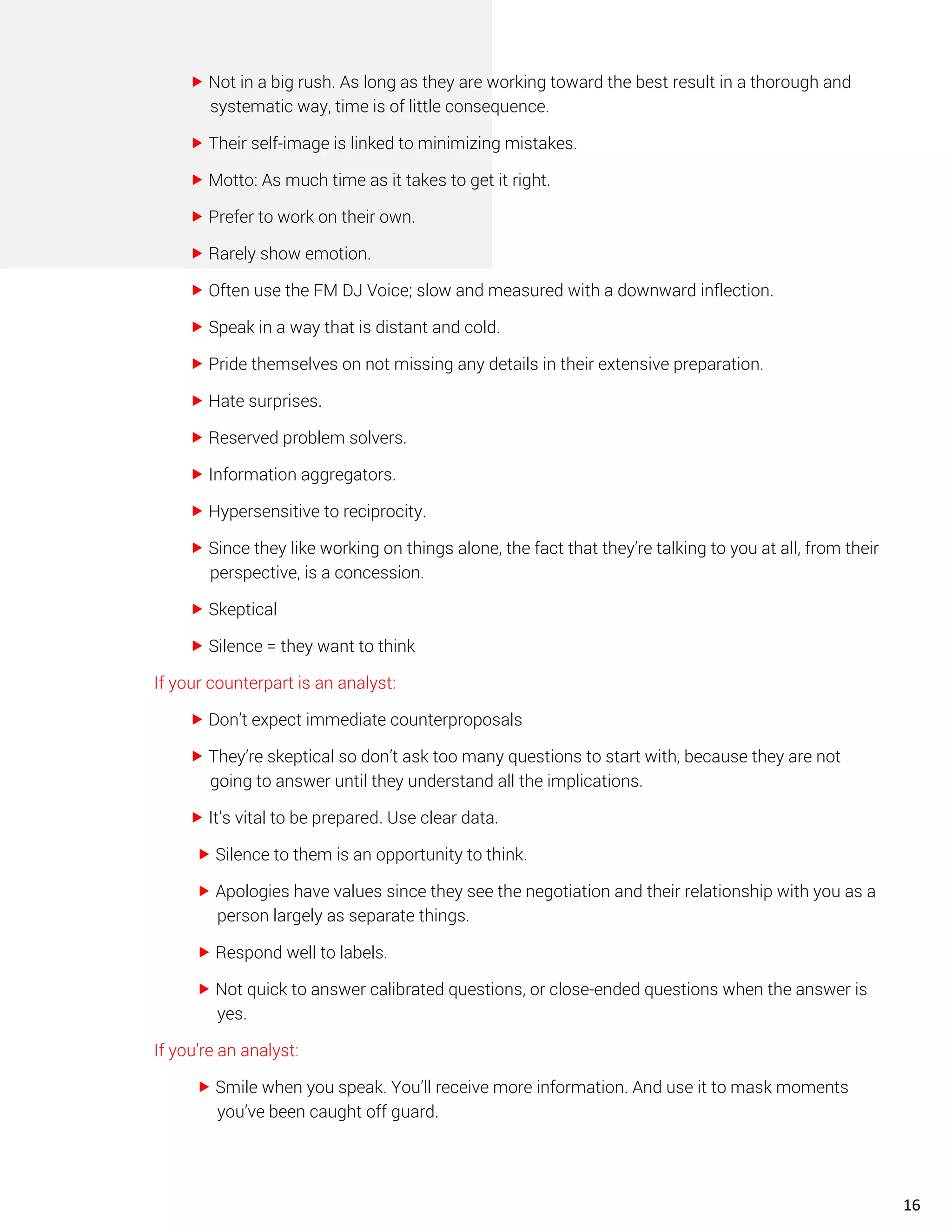  Not in a big rush. As long as they are working toward the best result in a thorough and
systematic way, time is of little consequence.
 Their self-image is linked to minimizing mistakes.
 Motto: As much time as it takes to get it right.
 Prefer to work on their own.
 Rarely show emotion.
 Often use the FM DJ Voice; slow and measured with a downward inflection.
 Speak in a way that is distant and cold.
 Pride themselves on not missing any details in their extensive preparation.
 Hate surprises.
 Reserved problem solvers.
 Information aggregators.
 Hypersensitive to reciprocity.
 Since they like working on things alone, the fact that they’re talking to you at all, from their
perspective, is a concession.
 Skeptical
 Silence = they want to think
If your counterpart is an analyst:
 Don’t expect immediate counterproposals
 They’re skeptical so don’t ask too many questions to start with, because they are not
going to answer until they understand all the implications.
 It’s vital to be prepared. Use clear data.
 Silence to them is an opportunity to think.
 Apologies have values since they see the negotiation and their relationship with you as a
person largely as separate things.
 Respond well to labels.
 Not quick to answer calibrated questions, or close-ended questions when the answer is
yes.
If you’re an analyst:
 Smile when you speak. You’ll receive more information. And use it to mask moments
you’ve been caught off guard.
16
 