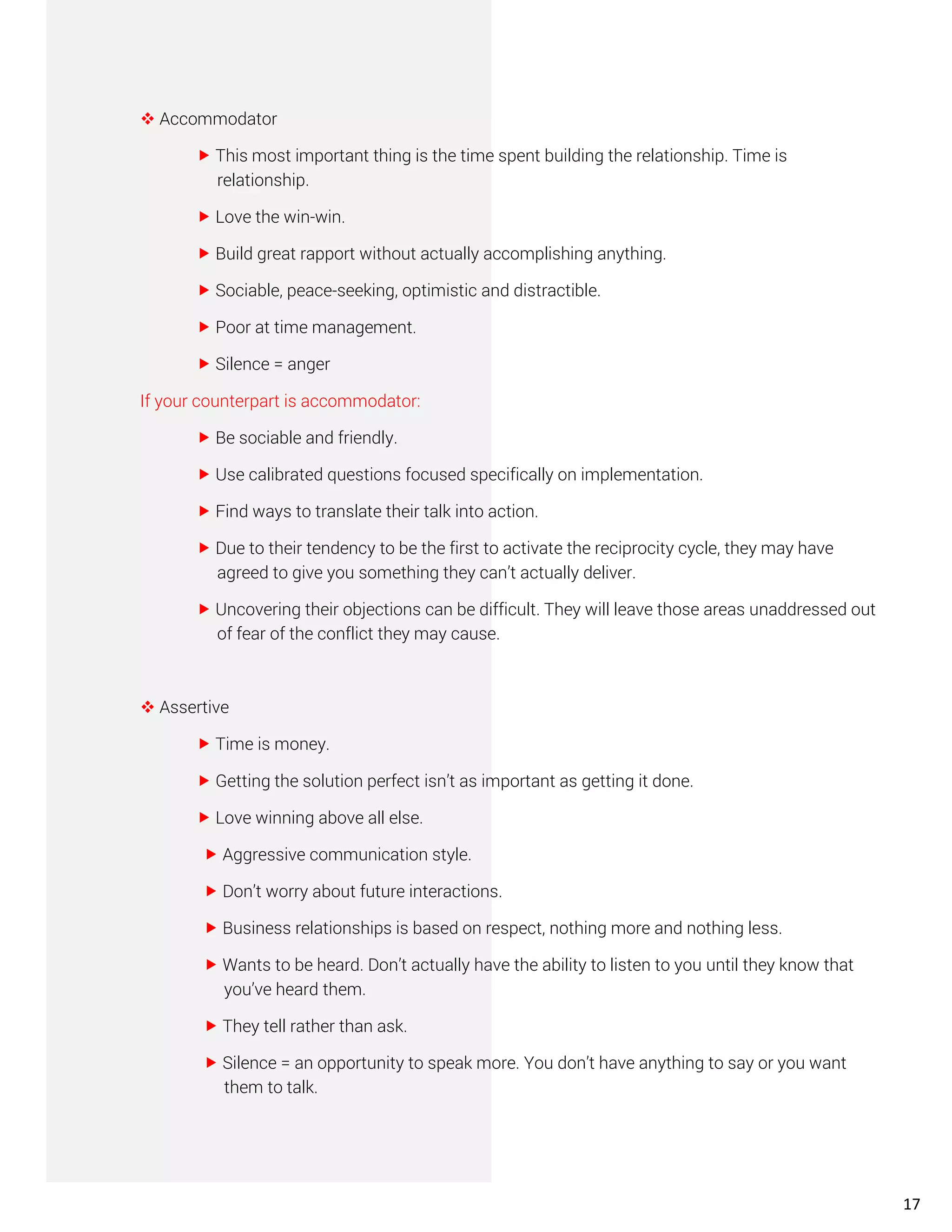 ❖ Accommodator
 This most important thing is the time spent building the relationship. Time is
relationship.
 Love the win-win.
 Build great rapport without actually accomplishing anything.
 Sociable, peace-seeking, optimistic and distractible.
 Poor at time management.
 Silence = anger
If your counterpart is accommodator:
 Be sociable and friendly.
 Use calibrated questions focused specifically on implementation.
 Find ways to translate their talk into action.
 Due to their tendency to be the first to activate the reciprocity cycle, they may have
agreed to give you something they can’t actually deliver.
 Uncovering their objections can be difficult. They will leave those areas unaddressed out
of fear of the conflict they may cause.
❖ Assertive
 Time is money.
 Getting the solution perfect isn’t as important as getting it done.
 Love winning above all else.
 Aggressive communication style.
 Don’t worry about future interactions.
 Business relationships is based on respect, nothing more and nothing less.
 Wants to be heard. Don’t actually have the ability to listen to you until they know that
you’ve heard them.
 They tell rather than ask.
 Silence = an opportunity to speak more. You don’t have anything to say or you want
them to talk.
17
 