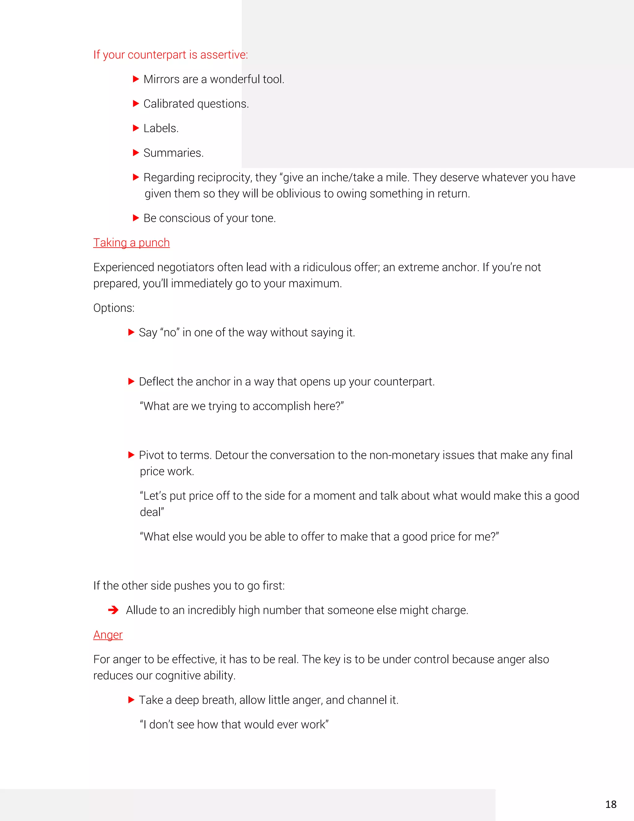 If your counterpart is assertive:
 Mirrors are a wonderful tool.
 Calibrated questions.
 Labels.
 Summaries.
 Regarding reciprocity, they “give an inche/take a mile. They deserve whatever you have
given them so they will be oblivious to owing something in return.
 Be conscious of your tone.
Taking a punch
Experienced negotiators often lead with a ridiculous offer; an extreme anchor. If you’re not
prepared, you’ll immediately go to your maximum.
Options:
 Say “no” in one of the way without saying it.
 Deflect the anchor in a way that opens up your counterpart.
“What are we trying to accomplish here?”
 Pivot to terms. Detour the conversation to the non-monetary issues that make any final
price work.
“Let’s put price off to the side for a moment and talk about what would make this a good
deal”
“What else would you be able to offer to make that a good price for me?”
If the other side pushes you to go first:
➔ Allude to an incredibly high number that someone else might charge.
Anger
For anger to be effective, it has to be real. The key is to be under control because anger also
reduces our cognitive ability.
 Take a deep breath, allow little anger, and channel it.
“I don’t see how that would ever work”
18
 