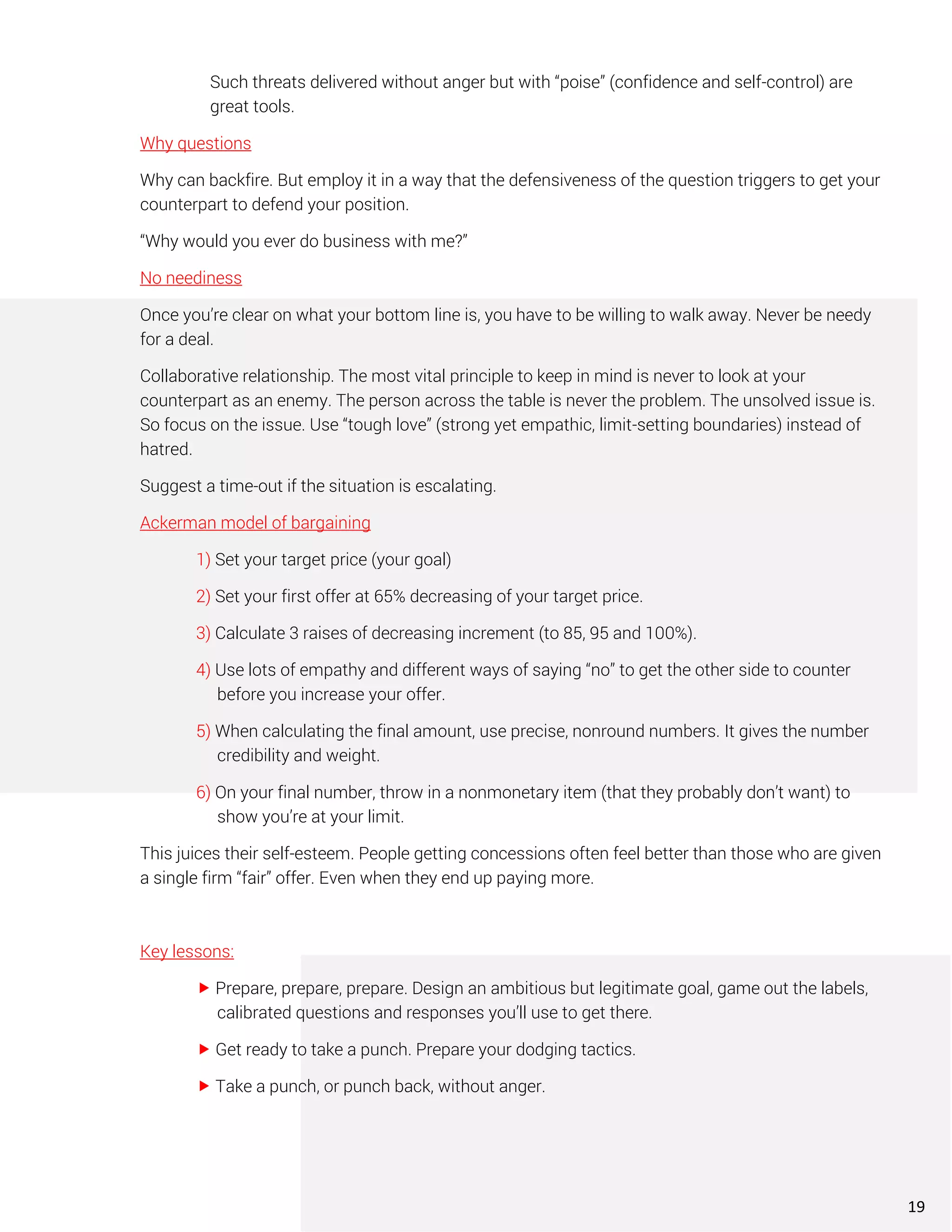 Such threats delivered without anger but with “poise” (confidence and self-control) are
great tools.
Why questions
Why can backfire. But employ it in a way that the defensiveness of the question triggers to get your
counterpart to defend your position.
“Why would you ever do business with me?”
No neediness
Once you’re clear on what your bottom line is, you have to be willing to walk away. Never be needy
for a deal.
Collaborative relationship. The most vital principle to keep in mind is never to look at your
counterpart as an enemy. The person across the table is never the problem. The unsolved issue is.
So focus on the issue. Use “tough love” (strong yet empathic, limit-setting boundaries) instead of
hatred.
Suggest a time-out if the situation is escalating.
Ackerman model of bargaining
1) Set your target price (your goal)
2) Set your first offer at 65% decreasing of your target price.
3) Calculate 3 raises of decreasing increment (to 85, 95 and 100%).
4) Use lots of empathy and different ways of saying “no” to get the other side to counter
before you increase your offer.
5) When calculating the final amount, use precise, nonround numbers. It gives the number
credibility and weight.
6) On your final number, throw in a nonmonetary item (that they probably don’t want) to
show you’re at your limit.
This juices their self-esteem. People getting concessions often feel better than those who are given
a single firm “fair” offer. Even when they end up paying more.
Key lessons:
 Prepare, prepare, prepare. Design an ambitious but legitimate goal, game out the labels,
calibrated questions and responses you’ll use to get there.
 Get ready to take a punch. Prepare your dodging tactics.
 Take a punch, or punch back, without anger.
19
 