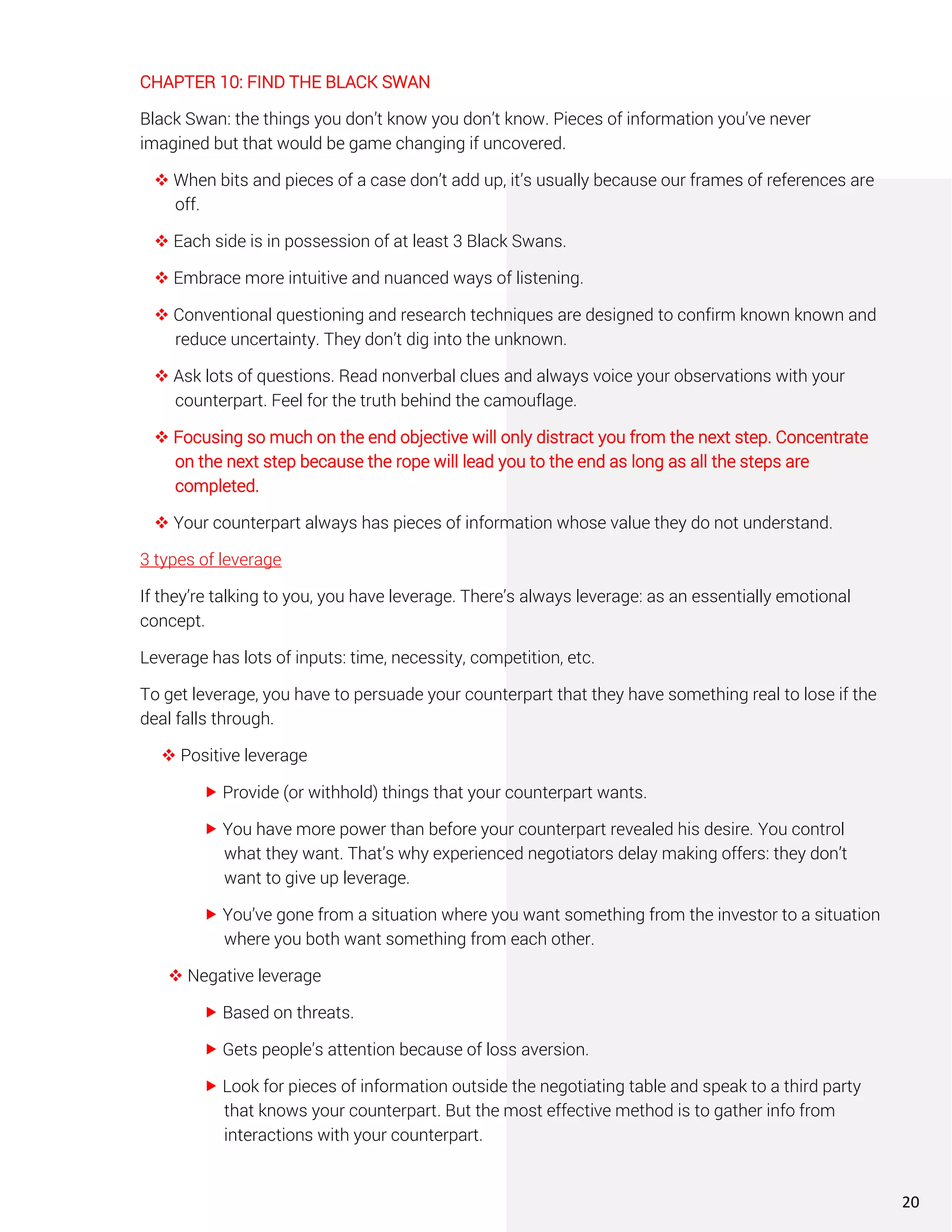 CHAPTER 10: FIND THE BLACK SWAN
Black Swan: the things you don’t know you don’t know. Pieces of information you’ve never
imagined but that would be game changing if uncovered.
❖ When bits and pieces of a case don’t add up, it’s usually because our frames of references are
off.
❖ Each side is in possession of at least 3 Black Swans.
❖ Embrace more intuitive and nuanced ways of listening.
❖ Conventional questioning and research techniques are designed to confirm known known and
reduce uncertainty. They don’t dig into the unknown.
❖ Ask lots of questions. Read nonverbal clues and always voice your observations with your
counterpart. Feel for the truth behind the camouflage.
❖ Focusing so much on the end objective will only distract you from the next step. Concentrate
on the next step because the rope will lead you to the end as long as all the steps are
completed.
❖ Your counterpart always has pieces of information whose value they do not understand.
3 types of leverage
If they’re talking to you, you have leverage. There’s always leverage: as an essentially emotional
concept.
Leverage has lots of inputs: time, necessity, competition, etc.
To get leverage, you have to persuade your counterpart that they have something real to lose if the
deal falls through.
❖ Positive leverage
 Provide (or withhold) things that your counterpart wants.
 You have more power than before your counterpart revealed his desire. You control
what they want. That’s why experienced negotiators delay making offers: they don’t
want to give up leverage.
 You’ve gone from a situation where you want something from the investor to a situation
where you both want something from each other.
❖ Negative leverage
 Based on threats.
 Gets people’s attention because of loss aversion.
 Look for pieces of information outside the negotiating table and speak to a third party
that knows your counterpart. But the most effective method is to gather info from
interactions with your counterpart.
20
 