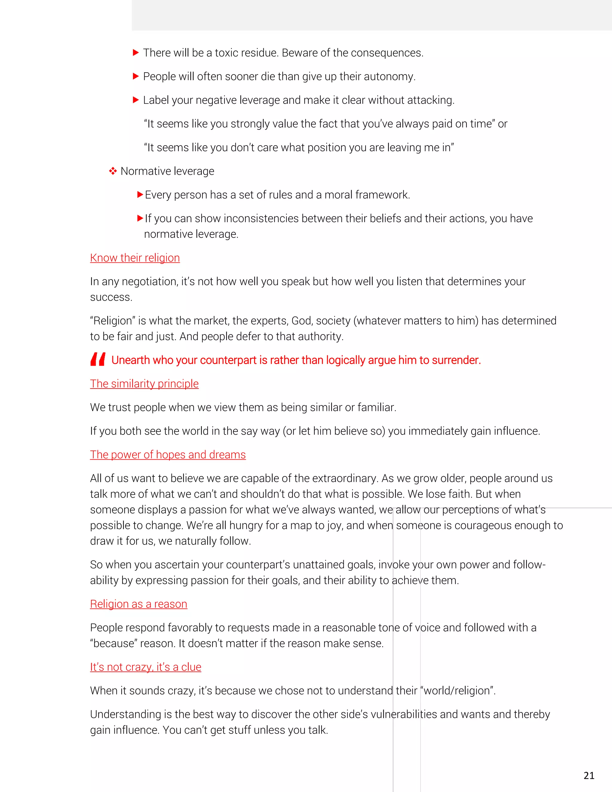  There will be a toxic residue. Beware of the consequences.
 People will often sooner die than give up their autonomy.
 Label your negative leverage and make it clear without attacking.
“It seems like you strongly value the fact that you’ve always paid on time” or
“It seems like you don’t care what position you are leaving me in”
❖ Normative leverage
Every person has a set of rules and a moral framework.
If you can show inconsistencies between their beliefs and their actions, you have
normative leverage.
Know their religion
In any negotiation, it’s not how well you speak but how well you listen that determines your
success.
“Religion” is what the market, the experts, God, society (whatever matters to him) has determined
to be fair and just. And people defer to that authority.
Unearth who your counterpart is rather than logically argue him to surrender.
The similarity principle
We trust people when we view them as being similar or familiar.
If you both see the world in the say way (or let him believe so) you immediately gain influence.
The power of hopes and dreams
All of us want to believe we are capable of the extraordinary. As we grow older, people around us
talk more of what we can’t and shouldn’t do that what is possible. We lose faith. But when
someone displays a passion for what we’ve always wanted, we allow our perceptions of what’s
possible to change. We’re all hungry for a map to joy, and when someone is courageous enough to
draw it for us, we naturally follow.
So when you ascertain your counterpart’s unattained goals, invoke your own power and follow-
ability by expressing passion for their goals, and their ability to achieve them.
Religion as a reason
People respond favorably to requests made in a reasonable tone of voice and followed with a
“because” reason. It doesn’t matter if the reason make sense.
It’s not crazy, it’s a clue
When it sounds crazy, it’s because we chose not to understand their “world/religion”.
Understanding is the best way to discover the other side’s vulnerabilities and wants and thereby
gain influence. You can’t get stuff unless you talk.
21
 