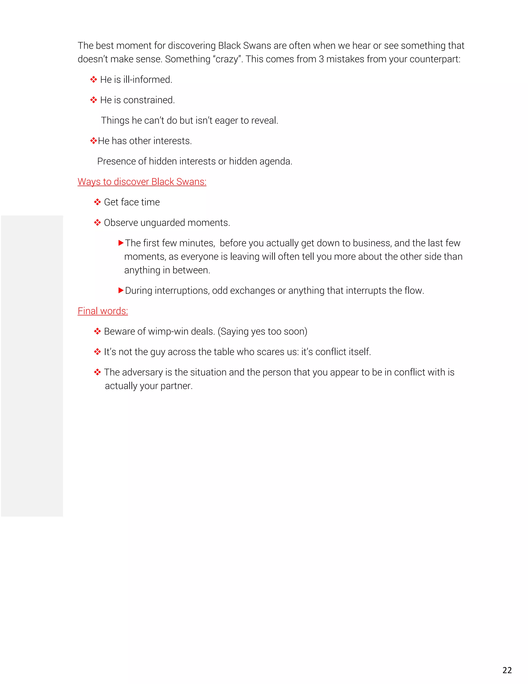 The best moment for discovering Black Swans are often when we hear or see something that
doesn’t make sense. Something “crazy”. This comes from 3 mistakes from your counterpart:
❖ He is ill-informed.
❖ He is constrained.
Things he can’t do but isn’t eager to reveal.
❖He has other interests.
Presence of hidden interests or hidden agenda.
Ways to discover Black Swans:
❖ Get face time
❖ Observe unguarded moments.
The first few minutes, before you actually get down to business, and the last few
moments, as everyone is leaving will often tell you more about the other side than
anything in between.
During interruptions, odd exchanges or anything that interrupts the flow.
Final words:
❖ Beware of wimp-win deals. (Saying yes too soon)
❖ It’s not the guy across the table who scares us: it’s conflict itself.
❖ The adversary is the situation and the person that you appear to be in conflict with is
actually your partner.
22
 
