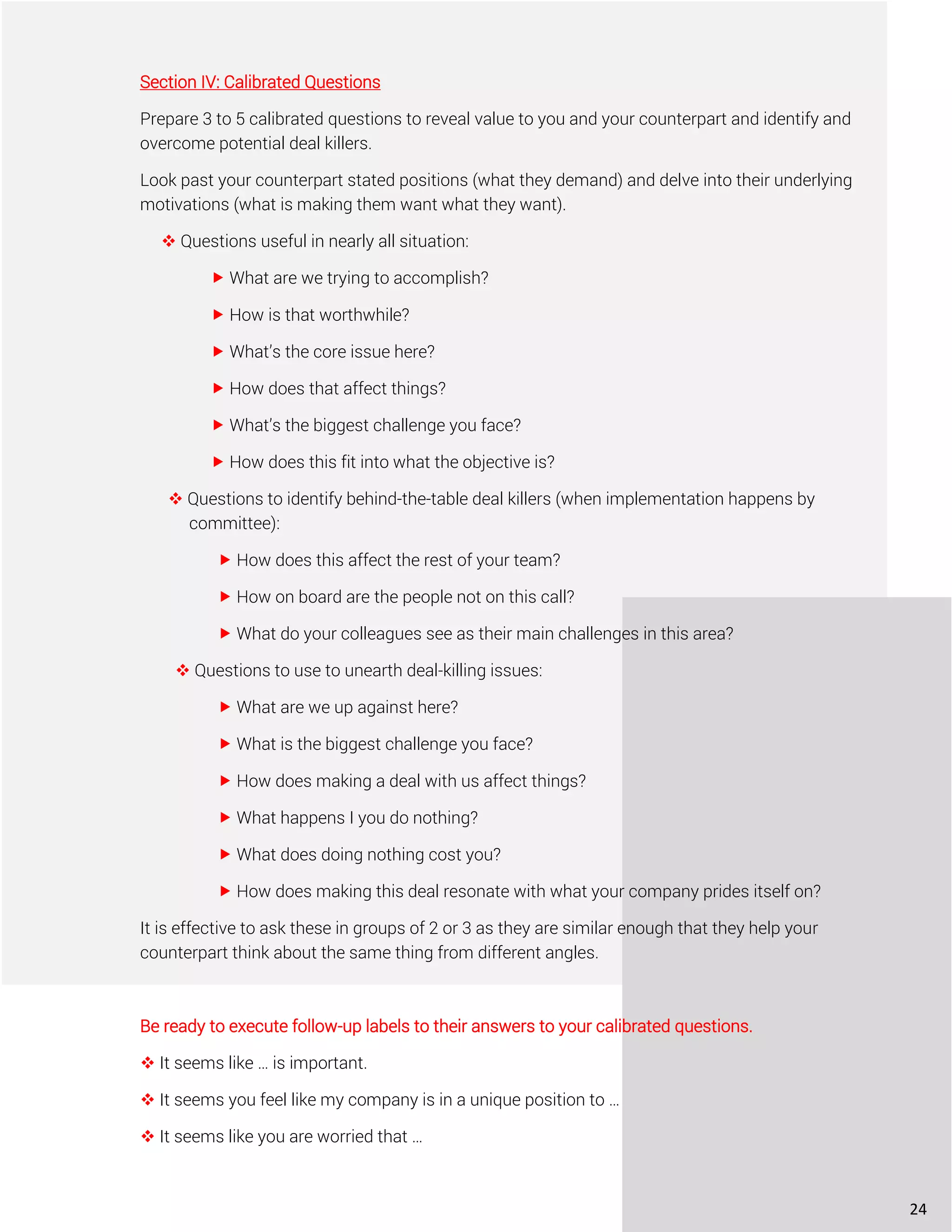 Section IV: Calibrated Questions
Prepare 3 to 5 calibrated questions to reveal value to you and your counterpart and identify and
overcome potential deal killers.
Look past your counterpart stated positions (what they demand) and delve into their underlying
motivations (what is making them want what they want).
❖ Questions useful in nearly all situation:
 What are we trying to accomplish?
 How is that worthwhile?
 What’s the core issue here?
 How does that affect things?
 What’s the biggest challenge you face?
 How does this fit into what the objective is?
❖ Questions to identify behind-the-table deal killers (when implementation happens by
committee):
 How does this affect the rest of your team?
 How on board are the people not on this call?
 What do your colleagues see as their main challenges in this area?
❖ Questions to use to unearth deal-killing issues:
 What are we up against here?
 What is the biggest challenge you face?
 How does making a deal with us affect things?
 What happens I you do nothing?
 What does doing nothing cost you?
 How does making this deal resonate with what your company prides itself on?
It is effective to ask these in groups of 2 or 3 as they are similar enough that they help your
counterpart think about the same thing from different angles.
Be ready to execute follow-up labels to their answers to your calibrated questions.
❖ It seems like … is important.
❖ It seems you feel like my company is in a unique position to …
❖ It seems like you are worried that …
24
 