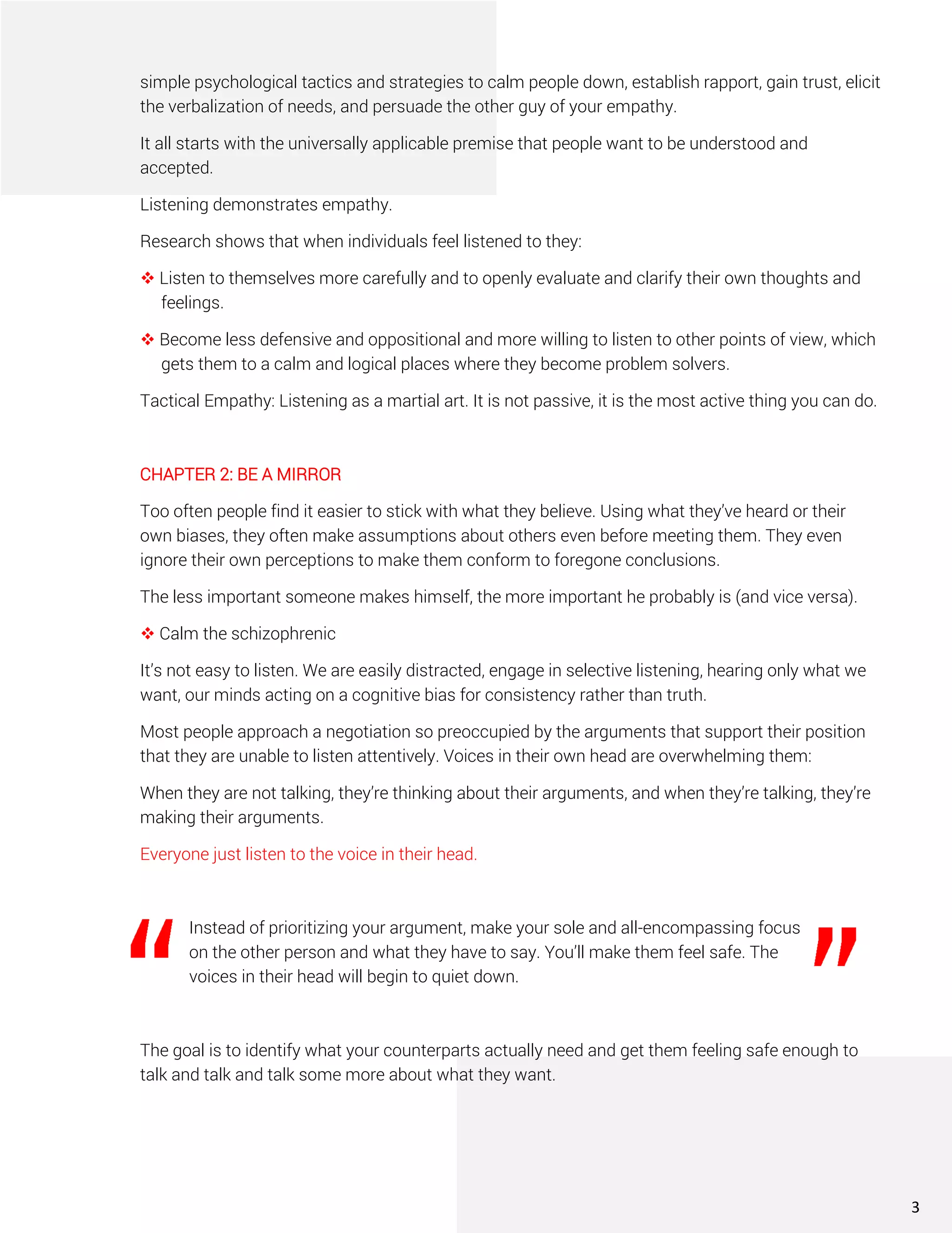 simple psychological tactics and strategies to calm people down, establish rapport, gain trust, elicit
the verbalization of needs, and persuade the other guy of your empathy.
It all starts with the universally applicable premise that people want to be understood and
accepted.
Listening demonstrates empathy.
Research shows that when individuals feel listened to they:
❖ Listen to themselves more carefully and to openly evaluate and clarify their own thoughts and
feelings.
❖ Become less defensive and oppositional and more willing to listen to other points of view, which
gets them to a calm and logical places where they become problem solvers.
Tactical Empathy: Listening as a martial art. It is not passive, it is the most active thing you can do.
CHAPTER 2: BE A MIRROR
Too often people find it easier to stick with what they believe. Using what they’ve heard or their
own biases, they often make assumptions about others even before meeting them. They even
ignore their own perceptions to make them conform to foregone conclusions.
The less important someone makes himself, the more important he probably is (and vice versa).
❖ Calm the schizophrenic
It’s not easy to listen. We are easily distracted, engage in selective listening, hearing only what we
want, our minds acting on a cognitive bias for consistency rather than truth.
Most people approach a negotiation so preoccupied by the arguments that support their position
that they are unable to listen attentively. Voices in their own head are overwhelming them:
When they are not talking, they’re thinking about their arguments, and when they’re talking, they’re
making their arguments.
Everyone just listen to the voice in their head.
Instead of prioritizing your argument, make your sole and all-encompassing focus
on the other person and what they have to say. You’ll make them feel safe. The
voices in their head will begin to quiet down.
The goal is to identify what your counterparts actually need and get them feeling safe enough to
talk and talk and talk some more about what they want.
3
 