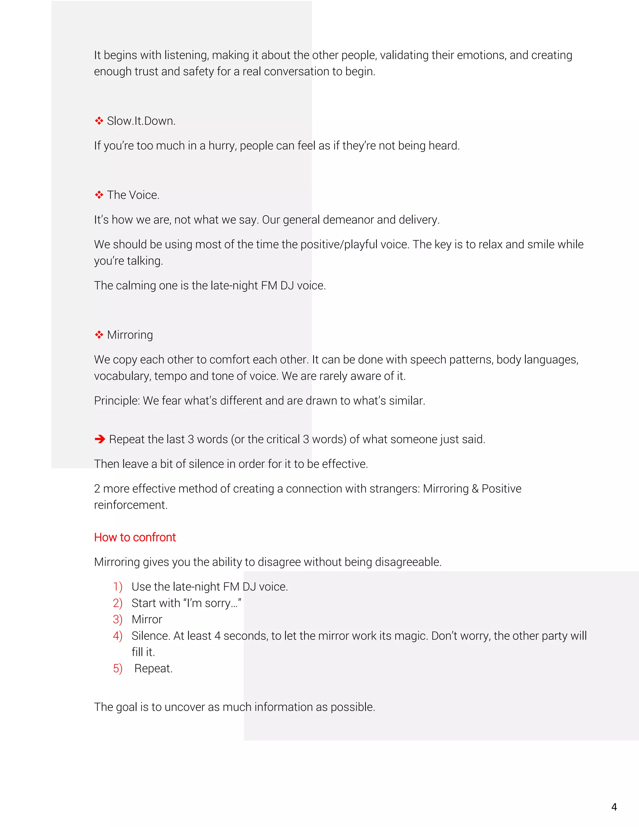 It begins with listening, making it about the other people, validating their emotions, and creating
enough trust and safety for a real conversation to begin.
❖ Slow.It.Down.
If you’re too much in a hurry, people can feel as if they’re not being heard.
❖ The Voice.
It’s how we are, not what we say. Our general demeanor and delivery.
We should be using most of the time the positive/playful voice. The key is to relax and smile while
you’re talking.
The calming one is the late-night FM DJ voice.
❖ Mirroring
We copy each other to comfort each other. It can be done with speech patterns, body languages,
vocabulary, tempo and tone of voice. We are rarely aware of it.
Principle: We fear what’s different and are drawn to what’s similar.
➔ Repeat the last 3 words (or the critical 3 words) of what someone just said.
Then leave a bit of silence in order for it to be effective.
2 more effective method of creating a connection with strangers: Mirroring & Positive
reinforcement.
How to confront
Mirroring gives you the ability to disagree without being disagreeable.
1) Use the late-night FM DJ voice.
2) Start with “I’m sorry…”
3) Mirror
4) Silence. At least 4 seconds, to let the mirror work its magic. Don’t worry, the other party will
fill it.
5) Repeat.
The goal is to uncover as much information as possible.
4
 