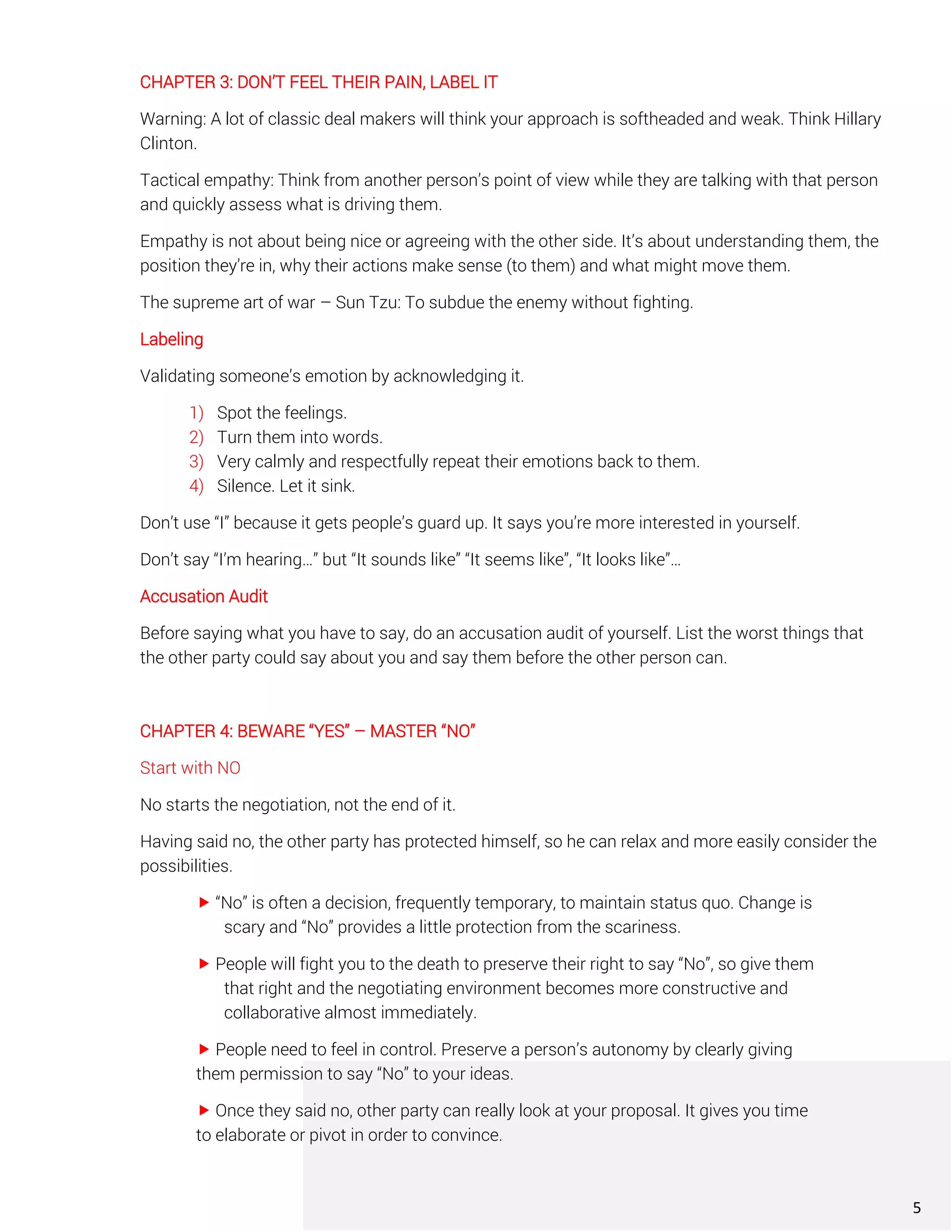 CHAPTER 3: DON’T FEEL THEIR PAIN, LABEL IT
Warning: A lot of classic deal makers will think your approach is softheaded and weak. Think Hillary
Clinton.
Tactical empathy: Think from another person’s point of view while they are talking with that person
and quickly assess what is driving them.
Empathy is not about being nice or agreeing with the other side. It’s about understanding them, the
position they’re in, why their actions make sense (to them) and what might move them.
The supreme art of war – Sun Tzu: To subdue the enemy without fighting.
Labeling
Validating someone’s emotion by acknowledging it.
1) Spot the feelings.
2) Turn them into words.
3) Very calmly and respectfully repeat their emotions back to them.
4) Silence. Let it sink.
Don’t use “I” because it gets people’s guard up. It says you’re more interested in yourself.
Don’t say “I’m hearing…” but “It sounds like” “It seems like”, “It looks like”…
Accusation Audit
Before saying what you have to say, do an accusation audit of yourself. List the worst things that
the other party could say about you and say them before the other person can.
CHAPTER 4: BEWARE “YES” – MASTER “NO”
Start with NO
No starts the negotiation, not the end of it.
Having said no, the other party has protected himself, so he can relax and more easily consider the
possibilities.
 “No” is often a decision, frequently temporary, to maintain status quo. Change is
scary and “No” provides a little protection from the scariness.
 People will fight you to the death to preserve their right to say “No”, so give them
that right and the negotiating environment becomes more constructive and
collaborative almost immediately.
 People need to feel in control. Preserve a person’s autonomy by clearly giving
them permission to say “No” to your ideas.
 Once they said no, other party can really look at your proposal. It gives you time
to elaborate or pivot in order to convince.
5
 
