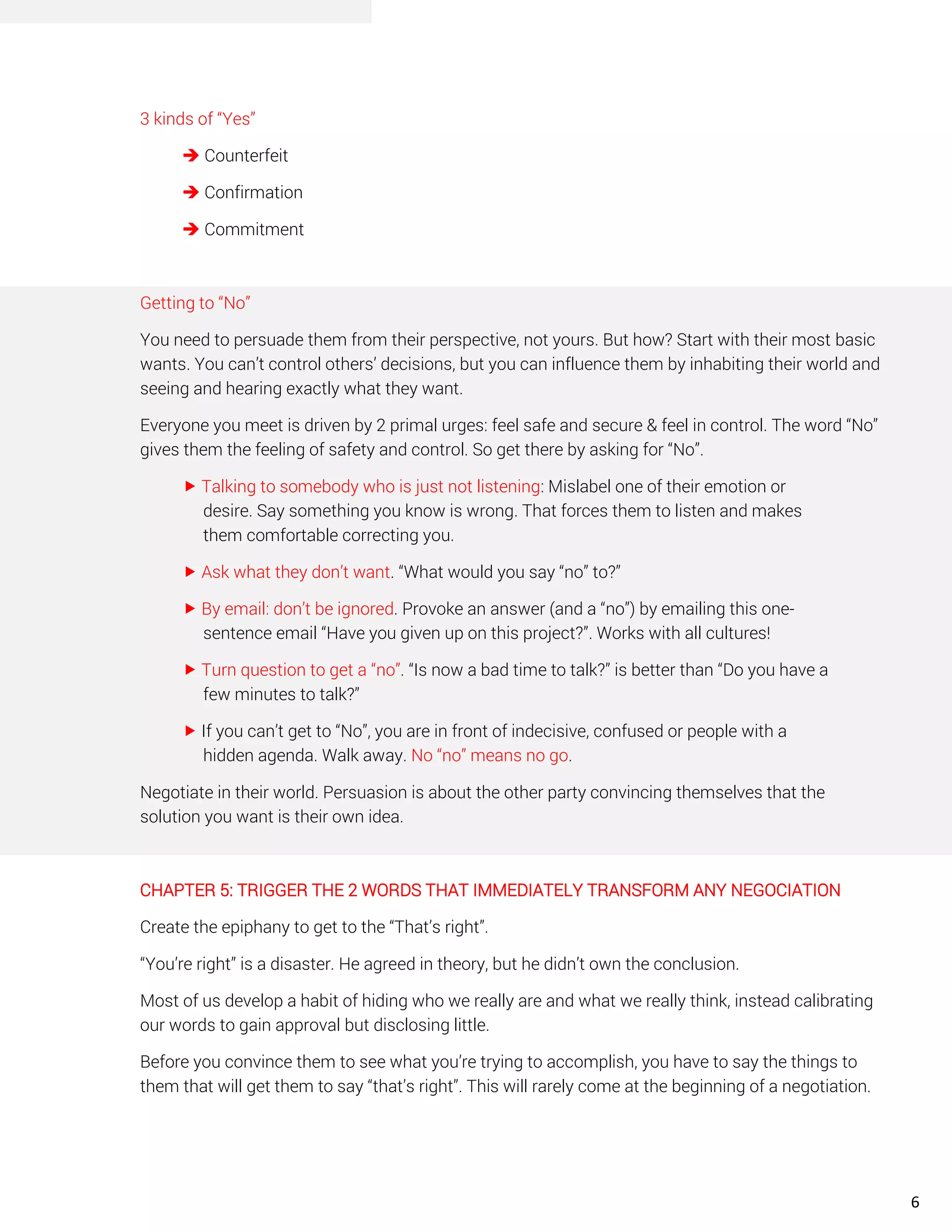 3 kinds of “Yes”
➔ Counterfeit
➔ Confirmation
➔ Commitment
Getting to “No”
You need to persuade them from their perspective, not yours. But how? Start with their most basic
wants. You can’t control others’ decisions, but you can influence them by inhabiting their world and
seeing and hearing exactly what they want.
Everyone you meet is driven by 2 primal urges: feel safe and secure & feel in control. The word “No”
gives them the feeling of safety and control. So get there by asking for “No”.
 Talking to somebody who is just not listening: Mislabel one of their emotion or
desire. Say something you know is wrong. That forces them to listen and makes
them comfortable correcting you.
 Ask what they don’t want. “What would you say “no” to?”
 By email: don’t be ignored. Provoke an answer (and a “no”) by emailing this one-
sentence email “Have you given up on this project?”. Works with all cultures!
 Turn question to get a “no”. “Is now a bad time to talk?” is better than “Do you have a
few minutes to talk?”
 If you can’t get to “No”, you are in front of indecisive, confused or people with a
hidden agenda. Walk away. No “no” means no go.
Negotiate in their world. Persuasion is about the other party convincing themselves that the
solution you want is their own idea.
CHAPTER 5: TRIGGER THE 2 WORDS THAT IMMEDIATELY TRANSFORM ANY NEGOCIATION
Create the epiphany to get to the “That’s right”.
“You’re right” is a disaster. He agreed in theory, but he didn’t own the conclusion.
Most of us develop a habit of hiding who we really are and what we really think, instead calibrating
our words to gain approval but disclosing little.
Before you convince them to see what you’re trying to accomplish, you have to say the things to
them that will get them to say “that’s right”. This will rarely come at the beginning of a negotiation.
6
 