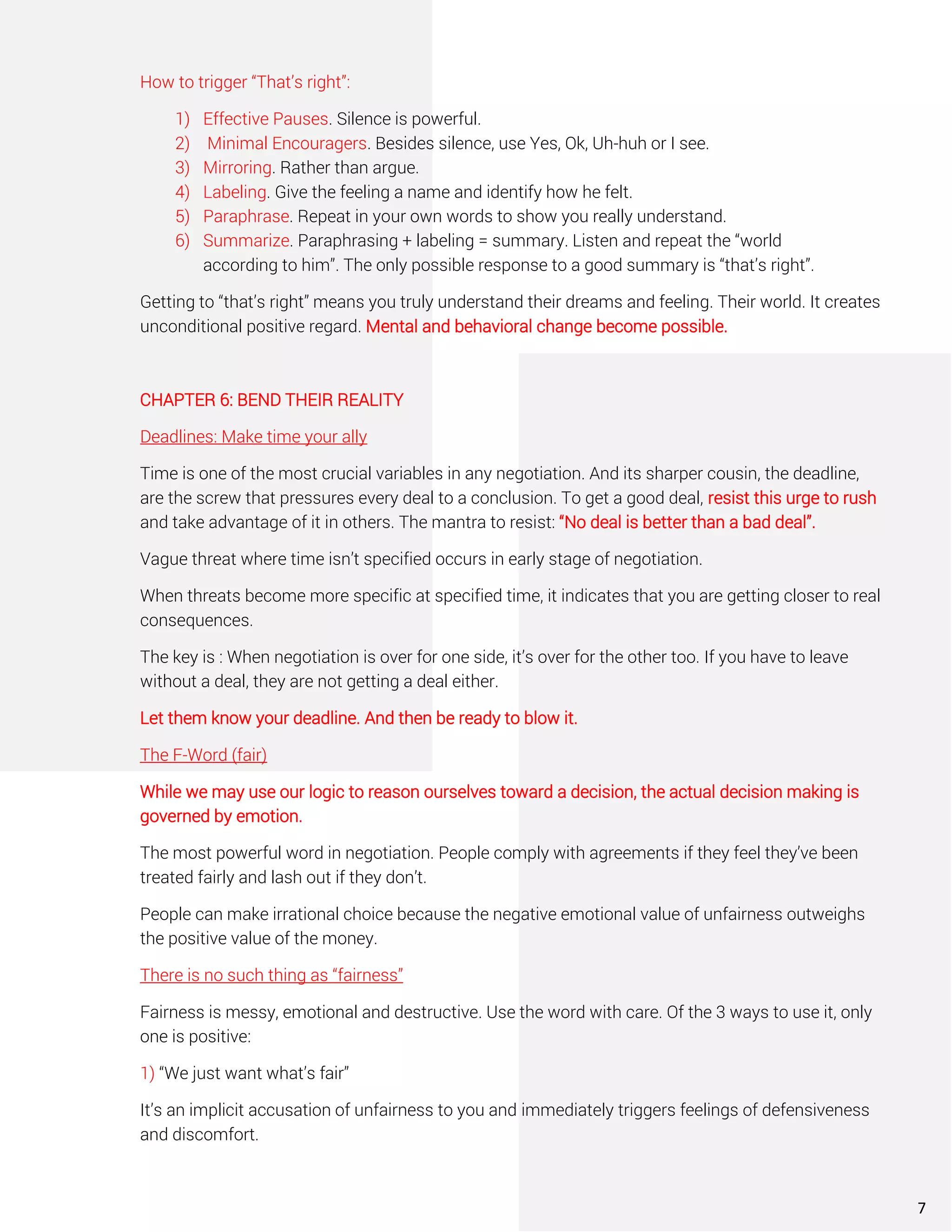 How to trigger “That’s right”:
1) Effective Pauses. Silence is powerful.
2) Minimal Encouragers. Besides silence, use Yes, Ok, Uh-huh or I see.
3) Mirroring. Rather than argue.
4) Labeling. Give the feeling a name and identify how he felt.
5) Paraphrase. Repeat in your own words to show you really understand.
6) Summarize. Paraphrasing + labeling = summary. Listen and repeat the “world
according to him”. The only possible response to a good summary is “that’s right”.
Getting to “that’s right” means you truly understand their dreams and feeling. Their world. It creates
unconditional positive regard. Mental and behavioral change become possible.
CHAPTER 6: BEND THEIR REALITY
Deadlines: Make time your ally
Time is one of the most crucial variables in any negotiation. And its sharper cousin, the deadline,
are the screw that pressures every deal to a conclusion. To get a good deal, resist this urge to rush
and take advantage of it in others. The mantra to resist: “No deal is better than a bad deal”.
Vague threat where time isn’t specified occurs in early stage of negotiation.
When threats become more specific at specified time, it indicates that you are getting closer to real
consequences.
The key is : When negotiation is over for one side, it’s over for the other too. If you have to leave
without a deal, they are not getting a deal either.
Let them know your deadline. And then be ready to blow it.
The F-Word (fair)
While we may use our logic to reason ourselves toward a decision, the actual decision making is
governed by emotion.
The most powerful word in negotiation. People comply with agreements if they feel they’ve been
treated fairly and lash out if they don’t.
People can make irrational choice because the negative emotional value of unfairness outweighs
the positive value of the money.
There is no such thing as “fairness”
Fairness is messy, emotional and destructive. Use the word with care. Of the 3 ways to use it, only
one is positive:
1) “We just want what’s fair”
It’s an implicit accusation of unfairness to you and immediately triggers feelings of defensiveness
and discomfort.
7
 