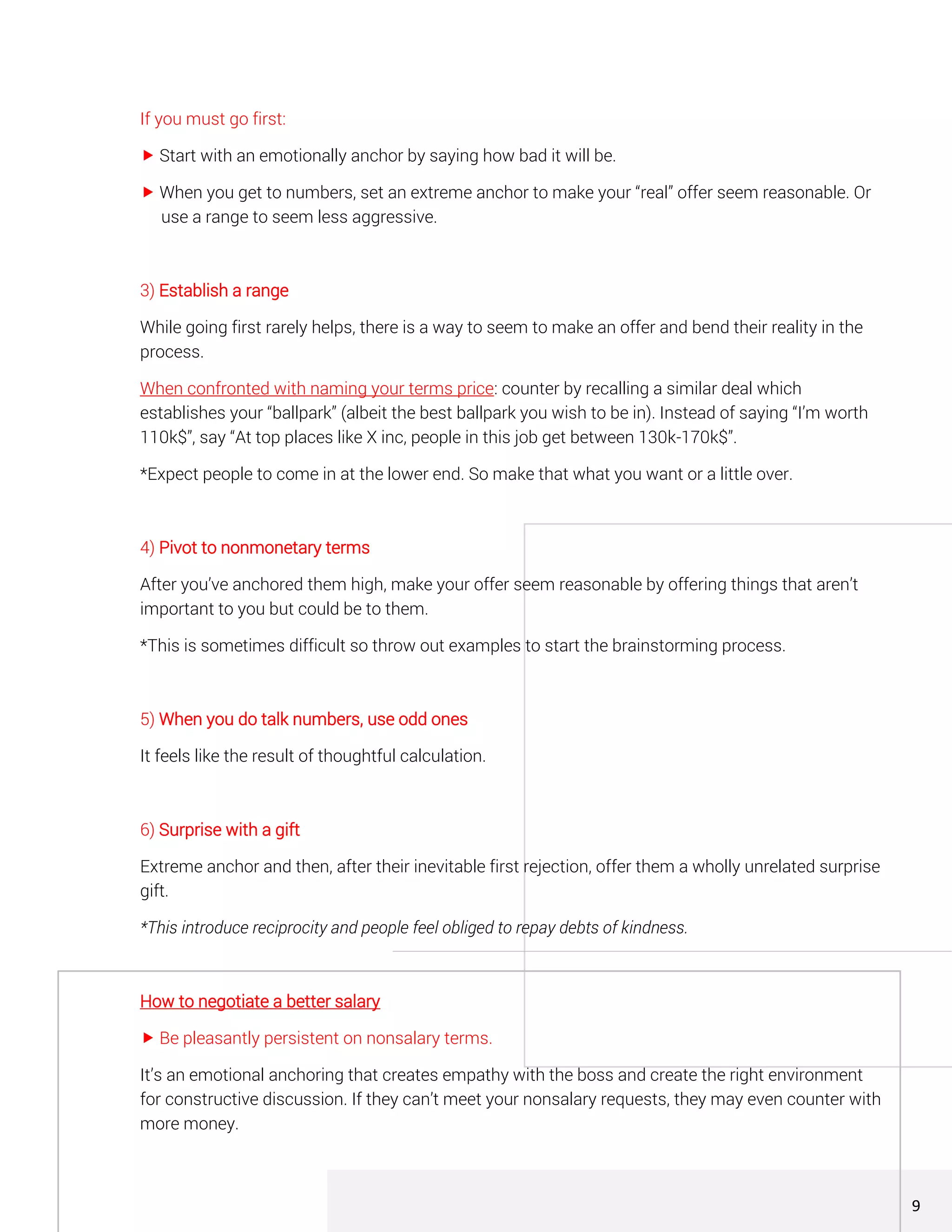 If you must go first:
 Start with an emotionally anchor by saying how bad it will be.
 When you get to numbers, set an extreme anchor to make your “real” offer seem reasonable. Or
use a range to seem less aggressive.
3) Establish a range
While going first rarely helps, there is a way to seem to make an offer and bend their reality in the
process.
When confronted with naming your terms price: counter by recalling a similar deal which
establishes your “ballpark” (albeit the best ballpark you wish to be in). Instead of saying “I’m worth
110k$”, say “At top places like X inc, people in this job get between 130k-170k$”.
*Expect people to come in at the lower end. So make that what you want or a little over.
4) Pivot to nonmonetary terms
After you’ve anchored them high, make your offer seem reasonable by offering things that aren’t
important to you but could be to them.
*This is sometimes difficult so throw out examples to start the brainstorming process.
5) When you do talk numbers, use odd ones
It feels like the result of thoughtful calculation.
6) Surprise with a gift
Extreme anchor and then, after their inevitable first rejection, offer them a wholly unrelated surprise
gift.
*This introduce reciprocity and people feel obliged to repay debts of kindness.
How to negotiate a better salary
 Be pleasantly persistent on nonsalary terms.
It’s an emotional anchoring that creates empathy with the boss and create the right environment
for constructive discussion. If they can’t meet your nonsalary requests, they may even counter with
more money.
9
 