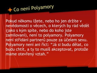 Co není Polyamory
Pokud někomu lžete, nebo ho jen držíte v
nevědomosti o věcech, o kterých by rád věděl
(jako s kým spíte, nebo do koho jste
zamilovaní), není to polyamory. Polyamory
není střídání partnerů pouze za účelem sexu.
Polyamory není ani říct: “Já si budu dělat, co
budu chtít, a ty to musíš akceptovat, protože
máme otevřený vztah.”
 