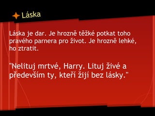 Láska
Láska je dar. Je hrozně těžké potkat toho
pravého parnera pro život. Je hrozně lehké,
ho ztratit.
"Nelituj mrtvé, Harry. Lituj živé a
především ty, kteří žijí bez lásky."
 