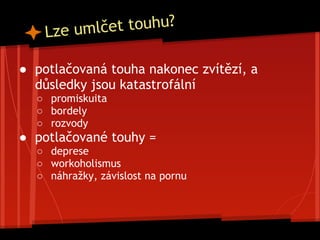 ● potlačovaná touha nakonec zvítězí, a
důsledky jsou katastrofální
○ promiskuita
○ bordely
○ rozvody
● potlačované touhy =
○ deprese
○ workoholismus
○ náhražky, závislost na pornu
Lze umlčet touhu?
 
