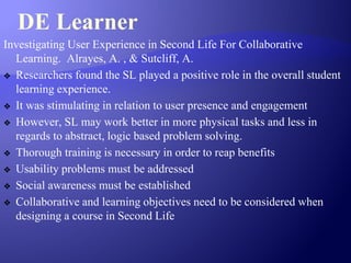 DE Learner
Investigating User Experience in Second Life For Collaborative
Learning. Alrayes, A. , & Sutcliff, A.
❖ Researchers found the SL played a positive role in the overall student
learning experience.
❖ It was stimulating in relation to user presence and engagement
❖ However, SL may work better in more physical tasks and less in
regards to abstract, logic based problem solving.
❖ Thorough training is necessary in order to reap benefits
❖ Usability problems must be addressed
❖ Social awareness must be established
❖ Collaborative and learning objectives need to be considered when
designing a course in Second Life
 