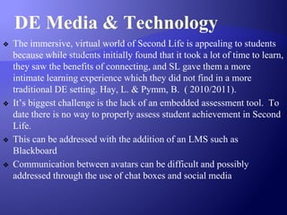 DE Media & Technology
❖ The immersive, virtual world of Second Life is appealing to students
because while students initially found that it took a lot of time to learn,
they saw the benefits of connecting, and SL gave them a more
intimate learning experience which they did not find in a more
traditional DE setting. Hay, L. & Pymm, B. ( 2010/2011).
❖ It’s biggest challenge is the lack of an embedded assessment tool. To
date there is no way to properly assess student achievement in Second
Life.
❖ This can be addressed with the addition of an LMS such as
Blackboard
❖ Communication between avatars can be difficult and possibly
addressed through the use of chat boxes and social media
 