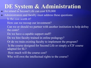 DE System & Administration
❖ An island in Second Life can cost $20,000
❖ Administrators and faculty must address these questions:
Is the cost worth it?
How can we recoup our investment?
Can we or should we partner with another institution to help defray
the costs?
Do we have a capable support staff?
Do we hire faculty trained in online pedagogy?
Or do we train existing faculty to implement the program?
Is the course designed for Second Life or simply a F2F course
adapted for SL?
How much will the course cost?
Who will own the intellectual rights to the course?
 