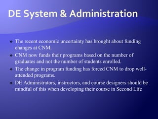 DE System & Administration
❖ The recent economic uncertainty has brought about funding
changes at CNM.
❖ CNM now funds their programs based on the number of
graduates and not the number of students enrolled.
❖ The change in program funding has forced CNM to drop well-
attended programs.
❖ DE Administrators, instructors, and course designers should be
mindful of this when developing their course in Second Life
 