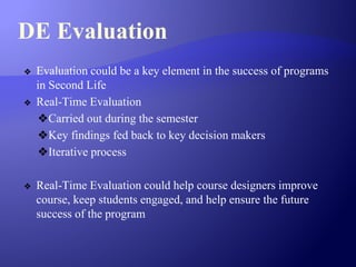 DE Evaluation
❖ Evaluation could be a key element in the success of programs
in Second Life
❖ Real-Time Evaluation
❖Carried out during the semester
❖Key findings fed back to key decision makers
❖Iterative process
❖ Real-Time Evaluation could help course designers improve
course, keep students engaged, and help ensure the future
success of the program
 