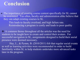 Conclusion
❖ The importance of creating course content specifically for SL cannot
be overstated. Too often, faculty and administration alike believe that
they can adapt existing courses to SL
This leads to faculty overload, and high failure rate.
Reintroducing a program is costly and leads to poor quality
❖ A common theme throughout all the articles was the need for
students to be taught how to create and control their avatars. For
successful navigation in SL, assignments designed to build their social
presence were deemed necessary.
Hay, L., & Pymm, B. (2010/2011) felt that regular social events
as well as learning activities were recommended in order to build
familiarity within SL to help students undertake more advanced tasks
later in the program.
 