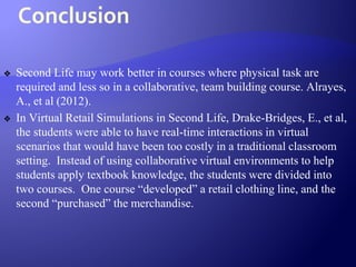 Conclusion
❖ Second Life may work better in courses where physical task are
required and less so in a collaborative, team building course. Alrayes,
A., et al (2012).
❖ In Virtual Retail Simulations in Second Life, Drake-Bridges, E., et al,
the students were able to have real-time interactions in virtual
scenarios that would have been too costly in a traditional classroom
setting. Instead of using collaborative virtual environments to help
students apply textbook knowledge, the students were divided into
two courses. One course “developed” a retail clothing line, and the
second “purchased” the merchandise.
 