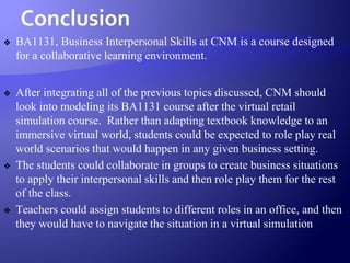 Conclusion
❖ BA1131, Business Interpersonal Skills at CNM is a course designed
for a collaborative learning environment.
❖ After integrating all of the previous topics discussed, CNM should
look into modeling its BA1131 course after the virtual retail
simulation course. Rather than adapting textbook knowledge to an
immersive virtual world, students could be expected to role play real
world scenarios that would happen in any given business setting.
❖ The students could collaborate in groups to create business situations
to apply their interpersonal skills and then role play them for the rest
of the class.
❖ Teachers could assign students to different roles in an office, and then
they would have to navigate the situation in a virtual simulation
 