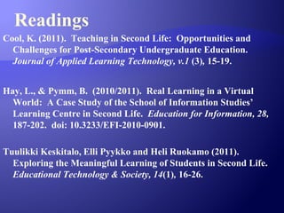 Readings
Cool, K. (2011). Teaching in Second Life: Opportunities and
Challenges for Post-Secondary Undergraduate Education.
Journal of Applied Learning Technology, v.1 (3), 15-19.
Hay, L., & Pymm, B. (2010/2011). Real Learning in a Virtual
World: A Case Study of the School of Information Studies’
Learning Centre in Second Life. Education for Information, 28,
187-202. doi: 10.3233/EFI-2010-0901.
Tuulikki Keskitalo, Elli Pyykko and Heli Ruokamo (2011).
Exploring the Meaningful Learning of Students in Second Life.
Educational Technology & Society, 14(1), 16-26.
 