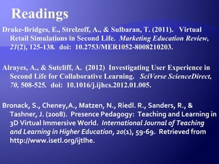Readings
Drake-Bridges, E., Strelzoff, A., & Sulbaran, T. (2011). Virtual
Retail Simulations in Second Life. Marketing Education Review,
21(2), 125-138. doi: 10.2753/MER1052-8008210203.
Alrayes, A., & Sutcliff, A. (2012) Investigating User Experience in
Second Life for Collaborative Learning. SciVerse ScienceDirect,
70, 508-525. doi: 10.1016/j.ijhcs.2012.01.005.
Bronack, S., Cheney,A., Matzen, N., Riedl. R., Sanders, R., &
Tashner, J. (2008). Presence Pedagogy: Teaching and Learning in
3D Virtual Immersive World. International Journal of Teaching
and Learning in Higher Education, 20(1), 59-69. Retrieved from
http://www.isetl.org/ijtlhe.
 