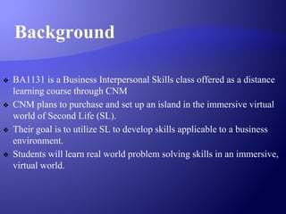 Background
❖ BA1131 is a Business Interpersonal Skills class offered as a distance
learning course through CNM
❖ CNM plans to purchase and set up an island in the immersive virtual
world of Second Life (SL).
❖ Their goal is to utilize SL to develop skills applicable to a business
environment.
❖ Students will learn real world problem solving skills in an immersive,
virtual world.
 