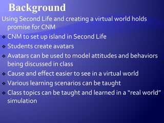 Background
Using Second Life and creating a virtual world holds
promise for CNM
❖ CNM to set up island in Second Life
❖ Students create avatars
❖ Avatars can be used to model attitudes and behaviors
being discussed in class
❖ Cause and effect easier to see in a virtual world
❖ Various learning scenarios can be taught
❖ Class topics can be taught and learned in a “real world”
simulation
 