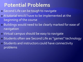 Potential Problems
❖ Second Life can be tough to navigate
❖ A tutorial would have to be implemented at the
beginning of the course
❖ Buildings would need to be clearly marked for ease of
navigation
❖ Virtual campus should be easy to navigate
❖ Students often see Second Life as “games” technology
❖ Students and instructors could have connectivity
problems
 